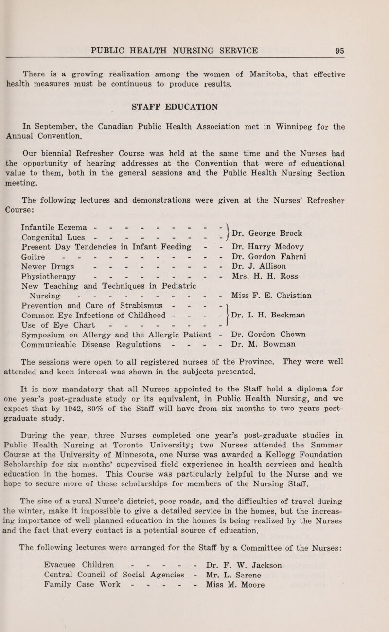 There is a growing realization among the women of Manitoba, that effective health measures must be continuous to produce results. STAFF EDUCATION In September, the Canadian Public Health Association met in Winnipeg for the Annual Convention. Our biennial Refresher Course was held at the same time and the Nurses had the opportunity of hearing addresses at the Convention that were of educational value to them, both in the general sessions and the Public Health Nursing Section meeting. The following lectures and demonstrations were given at the Nurses’ Refresher Course: Infantile Eczema - -- -- -- - Congenital Lues.- Present Day Tendencies in Infant Feeding Goitre ----------- Newer Drugs - Physiotherapy - New Teaching and Techniques in Pediatric Nursing - Prevention and Care of Strabismus - Common Eye Infections of Childhood - Use of Eye Chart.___ Symposium on Allergy and the Allergic Patient - Communicable Disease Regulations - The sessions were open to all registered nurses of the Province. They were well attended and keen interest w*as shown in the subjects presented. It is now mandatory that all Nurses appointed to the Staff hold a diploma for one year’s post-graduate study or its equivalent, in Public Health Nursing, and we expect that by 1942, 80% of the Staff will have from six months to two years post¬ graduate study. During the year, three Nurses completed one year’s post-graduate studies in Public Health Nursing at Toronto University; two Nurses attended the Summer Course at the University of Minnesota, one Nurse was awarded a Kellogg Foundation Scholarship for six months’ supervised field experience in health services and health education in the homes. This Course was particularly helpful to the Nurse and we hope to secure more of these scholarships for members of the Nursing Staff. The size of a rural Nurse’s district, poor roads, and the difficulties of travel during the winter, make it impossible to give a detailed service in the homes, but the increas¬ ing importance of well planned education in the homes is being realized by the Nurses and the fact that every contact is a potential source of education. The following lectures were arranged for the Staff by a Committee of the Nurses: Evacuee Children ----- Dr. F. W. Jackson Central Council of Social Agencies - Mr. L. Serene Family Case Work.Miss M. Moore | Dr. George Brock Dr. Harry Medovy Dr. Gordon Fahrni Dr. J. Allison Mrs. H. H. Ross Miss F. E. Christian Dr. I. H. Beckman Dr. Gordon Chown Dr. M. Bowman