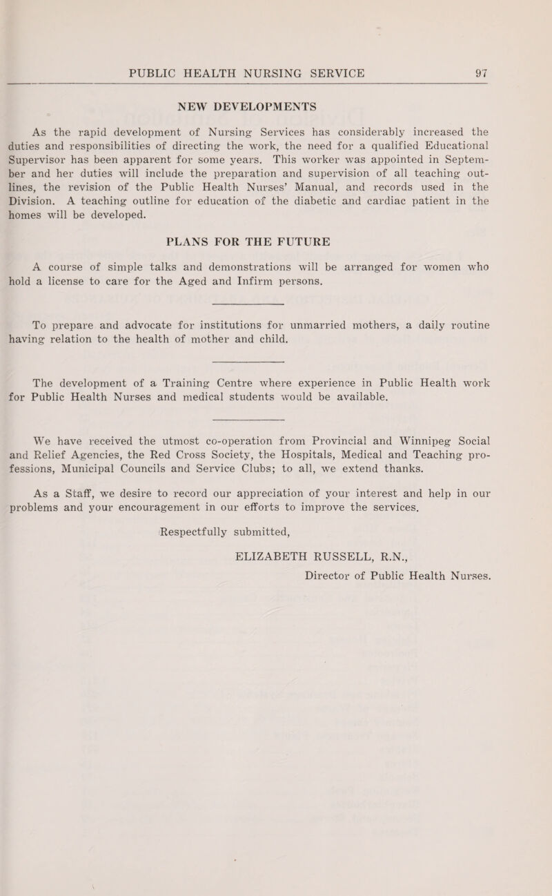 NEW DEVELOPMENTS As the rapid development of Nursing Services has considerably increased the duties and responsibilities of directing the work, the need for a qualified Educational Supervisor has been apparent for some years. This worker was appointed in Septem¬ ber and her duties will include the preparation and supervision of all teaching out¬ lines, the revision of the Public Health Nurses’ Manual, and records used in the Division. A teaching outline for education of the diabetic and cardiac patient in the homes will be developed. PLANS FOR THE FUTURE A course of simple talks and demonstrations will be arranged for women who hold a license to care for the Aged and Infirm persons. To prepare and advocate for institutions for unmarried mothers, a daily routine having relation to the health of mother and child. The development of a Training Centre where experience in Public Health work for Public Health Nurses and medical students would be available. We have received the utmost co-operation from Provincial and Winnipeg Social and Relief Agencies, the Red Cross Society, the Hospitals, Medical and Teaching pro¬ fessions, Municipal Councils and Service Clubs; to all, we extend thanks. As a Staff, wre desire to record our appreciation of your interest and help in our problems and your encouragement in our efforts to improve the services. Respectfully submitted, ELIZABETH RUSSELL, R.N., Director of Public Health Nurses.