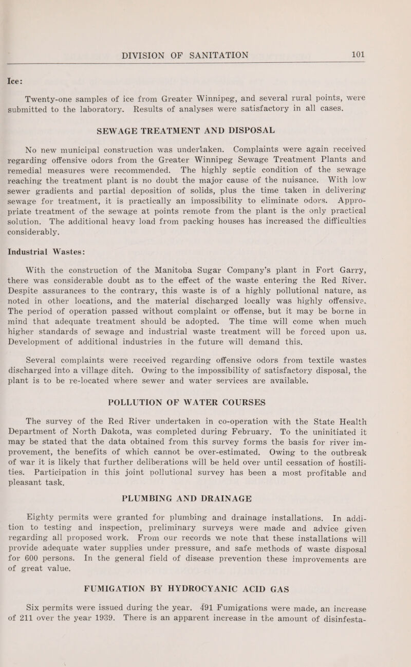 Ice: Twenty-one samples of ice from Greater Winnipeg, and several rural points, were submitted to the laboratory. Results of analyses were satisfactory in all cases. SEWAGE TREATMENT AND DISPOSAL No new municipal construction was undertaken. Complaints were again received regarding offensive odors from the Greater Winnipeg Sewage Treatment Plants and remedial measures were recommended. The highly septic condition of the sewage reaching the treatment plant is no doubt the major cause of the nuisance. With low sewer gradients and partial deposition of solids, plus the time taken in delivering sewage for treatment, it is practically an impossibility to eliminate odors. Appro¬ priate treatment of the sewage at points remote from the plant is the only practical solution. The additional heavy load from packing houses has increased the difficulties considerably. Industrial Wastes: With the construction of the Manitoba Sugar Company’s plant in Fort Garry, there was considerable doubt as to the effect of the waste entering the Red River. Despite assurances to the contrary, this waste is of a highly pollutional nature, as noted in other locations, and the material discharged locally was highly offensive. The period of operation passed without complaint or offense, but it may be borne in mind that adequate treatment should be adopted. The time will come when much higher standards of sewage and industrial waste treatment will be forced upon us. Development of additional industries in the future will demand this. Several complaints were received regarding offensive odors from textile wastes discharged into a village ditch. Owing to the impossibility of satisfactory disposal, the plant is to be re-located where sewer and water services are available. POLLUTION OF WATER COURSES The survey of the Red River undertaken in co-operation with the State Health Department of North Dakota, was completed during February. To the uninitiated it may be stated that the data obtained from this survey forms the basis for river im¬ provement, the benefits of which cannot be over-estimated. Owing to the outbreak of war it is likely that further deliberations will be held over until cessation of hostili¬ ties. Participation in this joint pollutional survey has been a most profitable and pleasant task. PLUMBING AND DRAINAGE Eighty permits were granted for plumbing and drainage installations. In addi¬ tion to testing and inspection, preliminary surveys were made and advice given regarding all proposed work. From our records we note that these installations will provide adequate water supplies under pressure, and safe methods of waste disposal for 600 persons. In the general field of disease prevention these improvements are of great value. FUMIGATION BY HYDROCYANIC ACID GAS Six permits were issued during the year. 491 Fumigations were made, an increase of 211 over the year 1939. There is an apparent increase in the amount of disinfesta-