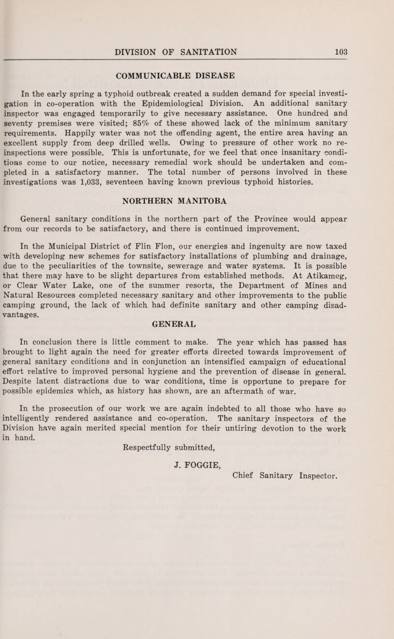 COMMUNICABLE DISEASE In the early spring a typhoid outbreak created a sudden demand for special investi¬ gation in co-operation with the Epidemiological Division. An additional sanitary inspector was engaged temporarily to give necessary assistance. One hundred and seventy premises were visited; 85% of these showed lack of the minimum sanitary requirements. Happily water was not the offending agent, the entire area having an excellent supply from deep drilled wells. Owing to pressure of other work no re¬ inspections were possible. This is unfortunate, for we feel that once insanitary condi¬ tions come to our notice, necessary remedial work should be undertaken and com¬ pleted in a satisfactory manner. The total number of persons involved in these investigations was 1,033, seventeen having known previous typhoid histories. NORTHERN MANITOBA General sanitary conditions in the northern part of the Province would appear from our records to be satisfactory, and there is continued improvement. In the Municipal District of Flin Flon, our energies and ingenuity are now taxed with developing new schemes for satisfactory installations of plumbing and drainage, due to the peculiarities of the townsite, sewerage and water systems. It is possible that there may have to be slight departures from established methods. At Atikameg, or Clear Water Lake, one of the summer resorts, the Department of Mines and Natural Resources completed necessary sanitary and other improvements to the public camping ground, the lack of which had definite sanitary and other camping disad¬ vantages. GENERAL In conclusion there is little comment to make. The year which has passed has brought to light again the need for greater efforts directed towards improvement of general sanitary conditions and in conjunction an intensified campaign of educational effort relative to improved personal hygiene and the prevention of disease in general. Despite latent distractions due to war conditions, time is opportune to prepare for possible epidemics which, as history has shown, are an aftermath of war. In the prosecution of our work we are again indebted to all those who have so intelligently rendered assistance and co-operation. The sanitary inspectors of the Division have again merited special mention for their untiring devotion to the work in hand. Respectfully submitted, J. FOGGIE, Chief Sanitary Inspector.