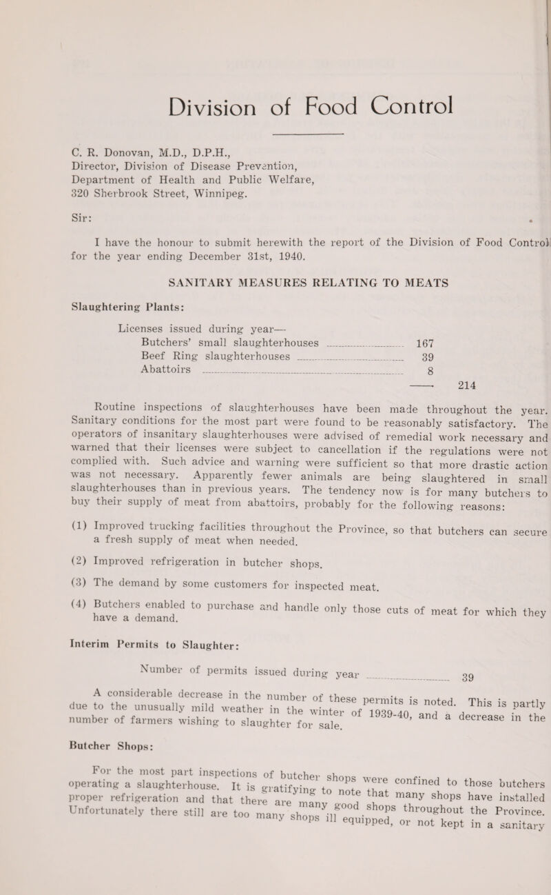 Division of Food Control C. R. Donovan, M.D., D.P.H., Director, Division of Disease Prevention, Department of Health and Public Welfare, 320 Sherbrook Street, Winnipeg. Sir: • I have the honour to submit herewith the report of the Division of Food Control for the year ending December 31st, 1940. SANITARY MEASURES RELATING TO MEATS Slaughtering Plants: Licenses issued during year— Butchers’ small slaughterhouses _ 167 Beef Ring slaughterhouses _ 39 Abattoirs _ 8 -■ 214 Routine inspections of slaughterhouses have been made throughout the year. Sanitary conditions for the most part were found to be reasonably satisfactory. The opeiatois of insanitary slaughterhouses were advised of remedial work necessary and warned that theii licenses weie subject to cancellation if the regulations were not complied with. Such advice and warning were sufficient so that more drastic action was not necessary. Apparently fewer animals are being slaughtered in small slaughtei houses than in previous years. The tendency now is for many butchers to bu\ theii supply of meat from abattoirs, probably for the following reasons: (1) Improved trucking facilities throughout the Province, so that butchers can secure a fresh supply of meat when needed. (2) Improved refrigeration in butcher shops. (3) The demand by some customers for inspected meat. (4) Butchers enabled to purchase and handle only those cuts of meat for which they Interim Permits to Slaughter: Number of permits issued during year 39 A considerable decrease in the number of •, . , , _ due to the unusually mild weather in the winter of 1939 4fl'Sa ThlS ‘3 •Part, number of farmers wishing to slaughter for sale. ’ and a decrease in tl Butcher Shops: ope,Sa Zl^lTtTs to proper refrigeration and that there are manv , ^ many shops have in*ta11* Unfortunately there still are too many shons^lf“°d shops throughout the Provinc > shops .11 equipped, or not kept in a sanita.
