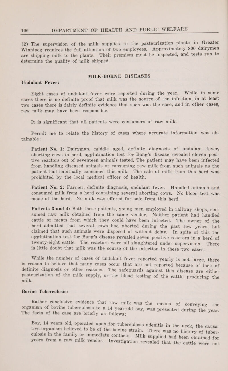 (2) The supervision of the milk supplies to the pasteurization plants in Gieatei Winnipeg requires the full attention of two employees. Approximately 800 dairymen are shipping milk to the plants. Their premises must be inspected, and tests run to determine the quality of milk shipped. MILK-BORNE DISEASES Undulant Fever: Eight cases of undulant fever were reported during the year. While in some cases there is no definite proof that milk was the source of the infection, in at least tw’o cases there is fairly definite evidence that such wTas the case, and in other cases, raw milk may have been responsible. It is significant that all patients were consumers of raw milk. Permit me to relate the history of cases where accurate information was ob¬ tainable: Patient No. 1: Dairyman, middle aged, definite diagnosis of undulant fever, aborting cows in herd, agglutination test for Bang’s disease revealed eleven posi¬ tive reactors out of seventeen animals tested. The patient may have been infected from handling diseased animals or consuming raw milk fiom such animals as the patient had habitually consumed this milk. The sale of milk from this herd was prohibited by the local medical officer of health. Patient No. 2: Farmer, definite diagnosis, undulant fever. Handled animals and consumed milk from a herd containing several aborting cows. No blood test was made of the herd. No milk was offered for sale from this herd. Patients 3 and 4: Both these patients, young men employed in railway shops, con¬ sumed raw milk obtained from the same vendor. Neither patient had handled cattle or meats from which they could have been infected. The owner of the herd admitted that several cows had aborted during the past few years, but claimed that such animals were disposed of without delay. In spite of this the agglutination test for Bang’s disease revealed seven positive reactors in a herd of twenty-eight cattle. The reactors were all slaughtered under supervision. There is little doubt that milk was the course of the infection in these two cases. While the number of cases of undulant fever reported yearly is not large, there is reason to believe that many cases occur that are not reported because of lack of definite diagnosis or other reasons. The safeguards against this disease are either pasteurization of the milk supply, or the blood testing of the cattle producing the milk. Bovine Tuberculosis: Rathei conclusive evidence that rawr milk was the means of conveying the organism of bovine tuberculosis to a 14 year-old boy, was presented during the year The facts of the case are briefly as follows: Boy, 14 years old, operated upon for tuberculosis adenitis in the neck, the eausa- t,ve organism believed to be of the bovine strain. There was no histoiy of tuber¬ culosis in the family or immediate contacts. Milk supplied had been obtained for years from a raw milk vendor. Investigation revealed that the cattle were not