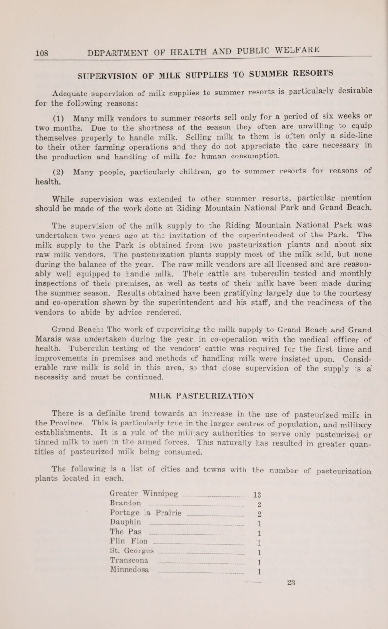 SUPERVISION OF MILK SUPPLIES TO SUMMER RESORTS Adequate supervision of milk supplies to summer resorts is particulaily desiiable for the following reasons: (1) Many milk vendors to summer resorts sell only for a period of six weeks or two months. Due to the shortness of the season they often are unwilling to equip themselves properly to handle milk. Selling milk to them is often only a side-line to their other farming operations and they do not appreciate the care necessary in the production and handling of milk for human consumption, (2) Many people, particularly children, go to summer resorts for reasons of health. While supervision was extended to other summer resorts, particular mention should be made of the work done at Riding Mountain National Park and Grand Beach. The supervision of the milk supply to the Riding Mountain National Park was undertaken two years ago at the invitation of the superintendent of the Park. The milk supply to the Park is obtained from two pasteurization plants and about six raw milk vendors. The pasteurization plants supply most of the milk sold, but none during the balance of the year. The raw milk vendors are all licensed and are reason¬ ably well equipped to handle milk. Their cattle are tuberculin tested and monthly inspections of their premises, as well as tests of their milk have been made during the summer season. Results obtained have been gratifying largely due to the courtesy and co-operation shown by the superintendent and his staff, and the readiness of the vendors to abide by advice rendered. Grand Beach: The work of supervising the milk supply to Grand Beach and Grand Marais was undertaken during the year, in co-operation with the medical officer of health. Tuberculin testing of the vendors’ cattle was required for the first time and improvements in premises and methods of handling milk were insisted upon. Consid¬ erable raw milk is sold in this area, so that close supervision of the supply is a necessity and must be continued. MILK PASTEURIZATION There is a definite trend towards an increase in the use of pasteurized milk in the Province. This is particularly true in the larger centres of population, and military establishments. It is a rule of the military authorities to serve only pasteurized or tinned milk to men in the armed forces. This naturally has resulted in greater quan¬ tities of pasteurized milk being consumed. The following is a list oi cities and towns with the number of pasteurization plants located in each. Greater Winnipeg _ 13 Brandon 2 Portage la Prairie _ 2 Dauphin . 1 The Pas _ \ Flin Flon _ \ St. Georges .. 1 Transcona . 3 Minnedosa __ 1 23