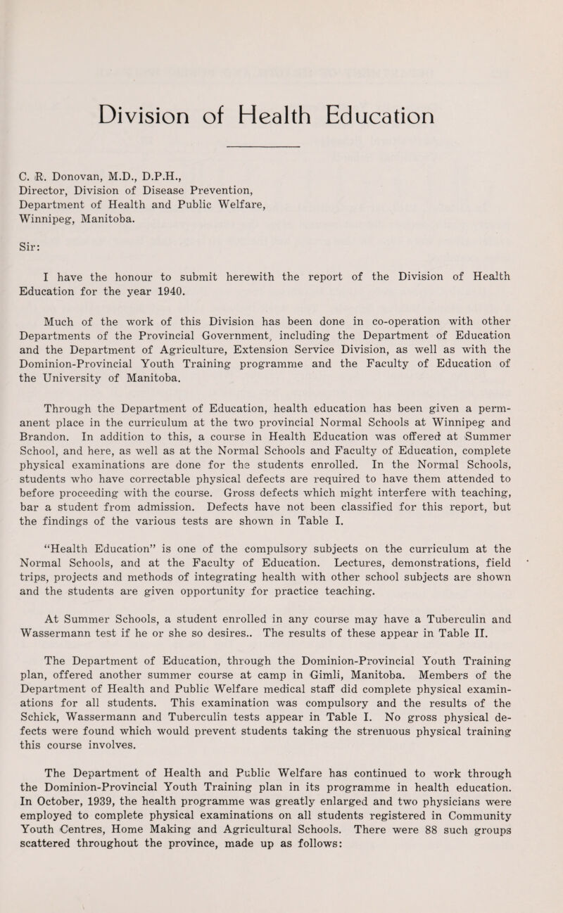 Division of Health Education C. R. Donovan, M.D., D.P.H., Director, Division of Disease Prevention, Department of Health and Public Welfare, Winnipeg, Manitoba. Sir: I have the honour to submit herewith the report of the Division of Health Education for the year 1940. Much of the work of this Division has been done in co-operation with other Departments of the Provincial Government, including the Department of Education and the Department of Agriculture, Extension Service Division, as well as with the Dominion-Provincial Youth Training programme and the Faculty of Education of the University of Manitoba. Through the Department of Education, health education has been given a perm¬ anent place in the curriculum at the two provincial Normal Schools at Winnipeg and Brandon. In addition to this, a course in Health Education was offered at Summer School, and here, as well as at the Normal Schools and Faculty of Education, complete physical examinations are done for the students enrolled. In the Normal Schools, students who have correctable physical defects are required to have them attended to before proceeding with the course. Gross defects which might interfere with teaching, bar a student from admission. Defects have not been classified for this report, but the findings of the various tests are shown in Table I. “Health Education” is one of the compulsory subjects on the curriculum at the Normal Schools, and at the Faculty of Education. Lectures, demonstrations, field trips, projects and methods of integrating health with other school subjects are shown and the students are given opportunity for practice teaching. At Summer Schools, a student enrolled in any course may have a Tuberculin and Wassermann test if he or she so desires.. The results of these appear in Table II. The Department of Education, through the Dominion-Provincial Youth Training plan, offered another summer course at camp in Gimli, Manitoba. Members of the Department of Health and Public Welfare medical staff did complete physical examin¬ ations for all students. This examination was compulsory and the results of the Schick, Wassermann and Tuberculin tests appear in Table I. No gross physical de¬ fects were found which would prevent students taking the strenuous physical training this course involves. The Department of Health and Public Welfare has continued to work through the Dominion-Provincial Youth Training plan in its programme in health education. In October, 1939, the health programme was greatly enlarged and two physicians were employed to complete physical examinations on all students registered in Community Youth Centres, Home Making and Agricultural Schools. There were 88 such groups scattered throughout the province, made up as follows: