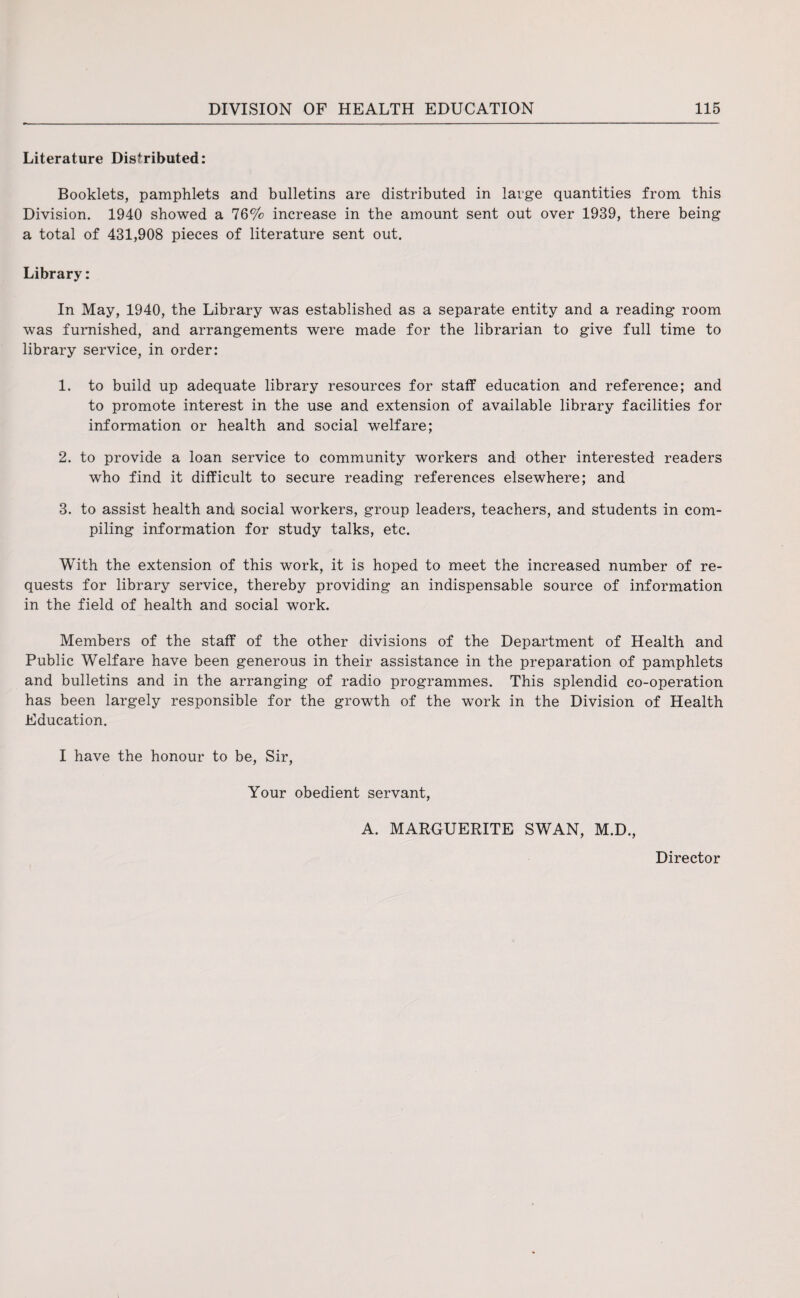 Literature Distributed: Booklets, pamphlets and bulletins are distributed in large quantities from this Division. 1940 showed a 76% increase in the amount sent out over 1939, there being a total of 431,908 pieces of literature sent out. Library: In May, 1940, the Library was established as a separate entity and a reading room was furnished, and arrangements were made for the librarian to give full time to library service, in order: 1. to build up adequate library resources for staff education and reference; and to promote interest in the use and extension of available library facilities for information or health and social welfare; 2. to provide a loan service to community workers and other interested readers who find it difficult to secure reading references elsewhere; and 3. to assist health and social workers, group leaders, teachers, and students in com¬ piling information for study talks, etc. With the extension of this work, it is hoped to meet the increased number of re¬ quests for library service, thereby providing an indispensable source of information in the field of health and social work. Members of the staff of the other divisions of the Department of Health and Public Welfare have been generous in their assistance in the preparation of pamphlets and bulletins and in the arranging of radio programmes. This splendid co-operation has been largely responsible for the growth of the work in the Division of Health Education. I have the honour to be, Sir, Your obedient servant, A. MARGUERITE SWAN, M.D., Director