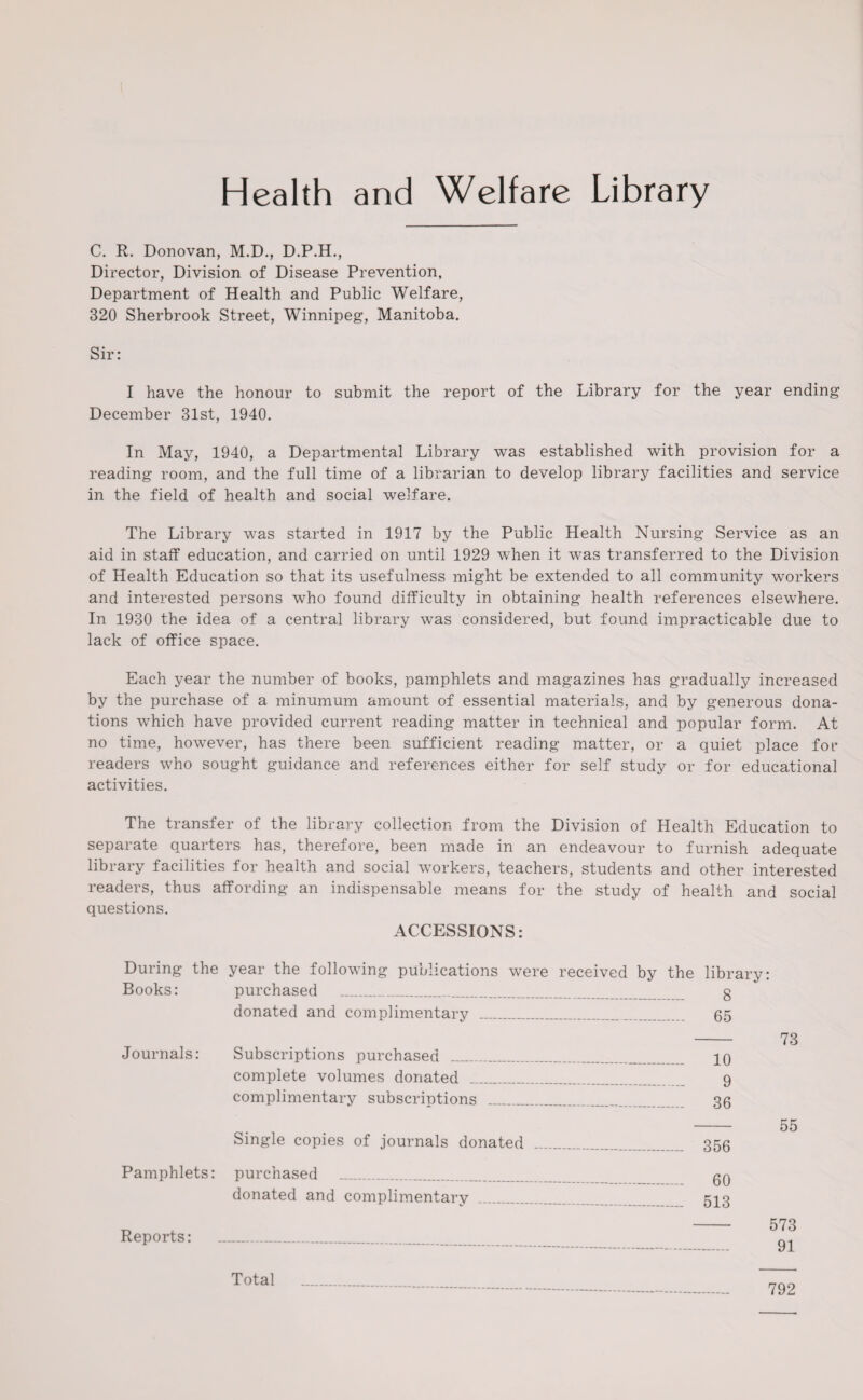 Health and Welfare Library C. R. Donovan, M.D., D.P.H., Director, Division of Disease Prevention, Department of Health and Public Welfare, 320 Sherbrook Street, Winnipeg, Manitoba. Sir: I have the honour to submit the report of the Library for the year ending December 31st, 1940. In May, 1940, a Departmental Library was established with provision for a reading room, and the full time of a librarian to develop library facilities and service in the field of health and social welfare. The Library was started in 1917 by the Public Health Nursing Service as an aid in staff education, and carried on until 1929 when it was transferred to the Division of Health Education so that its usefulness might be extended to all community workers and interested persons who found difficulty in obtaining health references elsewhere. In 1930 the idea of a central library was considered, but found impracticable due to lack of office space. Each year the number of books, pamphlets and magazines has gradually increased by the purchase of a minumum amount of essential materials, and by generous dona¬ tions which have provided current reading matter in technical and popular form. At no time, however, has there been sufficient reading matter, or a quiet place for readers who sought guidance and references either for self study or for educational activities. The transfer of the library collection from the Division of Health Education to separate quarters has, therefore, been made in an endeavour to furnish adequate library facilities for health and social workers, teachers, students and other interested readers, thus affording an indispensable means for the study of health and social questions. ACCESSIONS: During the year the following publications were received by the library: Books: purchased _ g donated and complimentary _ 65 - 73 Journals: Subscriptions purchased _ 10 complete volumes donated _ 9 complimentary subscriptions .. 36 - 55 Single copies of journals donated _____ 356 Pamphlets: purchased _ gn donated and complimentary _ 513 Reports: Total 792