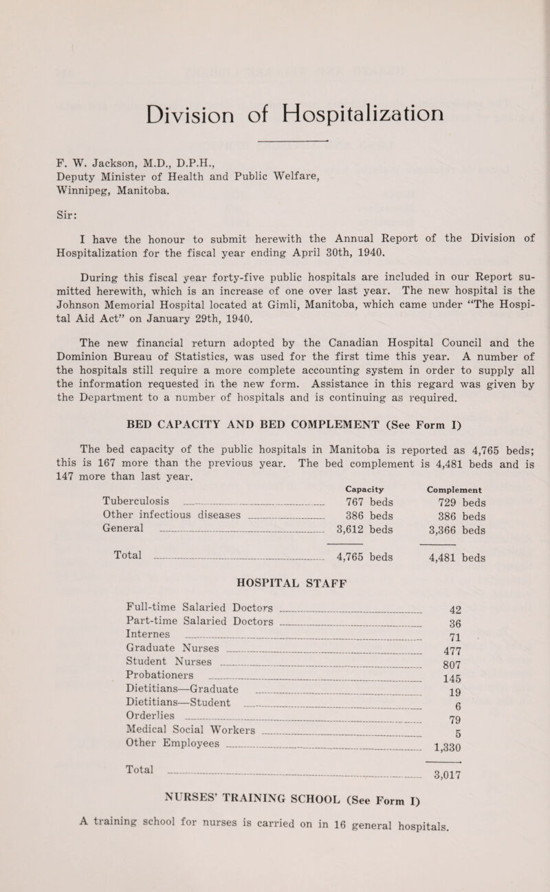 Division of Hospitalization F. W. Jackson, M.D., D.P.H., Deputy Minister of Health and Public Welfare, Winnipeg, Manitoba. Sir: I have the honour to submit herewith the Annual Report of the Division of Hospitalization for the fiscal year ending April 30th, 1940. During this fiscal year forty-five public hospitals are included in our Report su- mitted herewith, which is an increase of one over last year. The new hospital is the Johnson Memorial Hospital located at Gimli, Manitoba, which came under “The Hospi¬ tal Aid Act” on January 29th, 1940. The new financial return adopted by the Canadian Hospital Council and the Dominion Bureau of Statistics, was used for the first time this year. A number of the hospitals still require a more complete accounting system in order to supply all the information requested in the new form. Assistance in this regard was given by the Department to a number of hospitals and is continuing as required. BED CAPACITY AND BED COMPLEMENT (See Form I) The bed capacity of the public hospitals in Manitoba is reported as 4,765 beds; this is 167 more than the previous year. The bed complement is 4,481 beds and is 147 more than last year. Tuberculosis Other infectious diseases General _ Capacity 767 beds 386 beds 3,612 beds Complement 729 beds 386 beds 3,366 beds Total 4,765 beds 4,481 beds HOSPITAL STAFF Full-time Salaried Doctors ___ Part-time Salaried Doctors _ Internes __ Graduate Nurses ___ Student Nurses _ Probationers ___ Dietitians—Graduate ....... Dietitians—Student ____ Orderlies _____ Medical Social Workers ___ Other Employees .. Total . 42 36 71 477 807 145 19 6 79 5 1,330 3,017 NURSES’ TRAINING SCHOOL (See Form I) A tiaining school foi nurses is carried on in 16 general hospitals