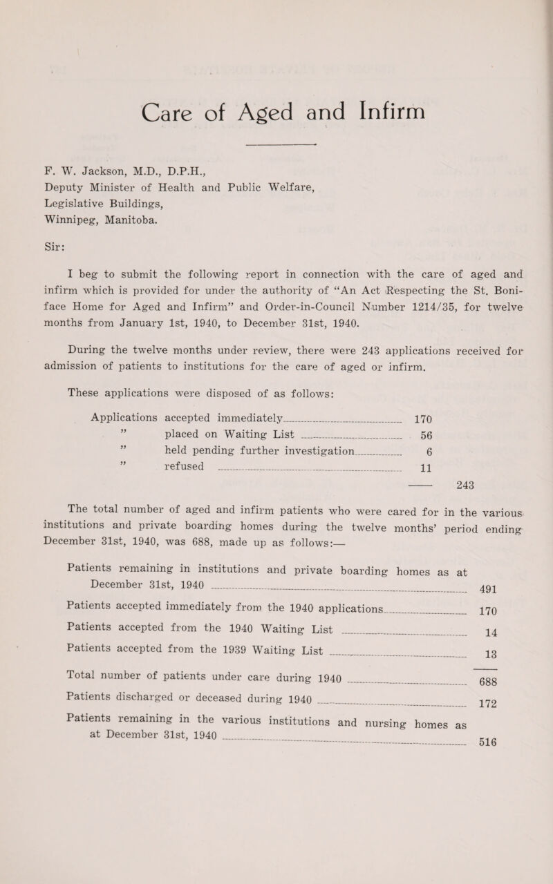 Care of Aged and Infirm F. W. Jackson, M.D., D.P.H., Deputy Minister of Health and Public Welfare, Legislative Buildings, Winnipeg, Manitoba. Sir: I beg to submit the following report in connection with the care of aged and infirm which is provided for under the authority of “An Act 'Respecting the St. Boni¬ face Home for Aged and Infirm” and Order-in-Council Number 1214/35, for twelve months from January 1st, 1940, to December 31st, 1940. During the twelve months under review, there were 243 applications received for admission of patients to institutions for the care of aged or infirm. These applications were disposed of as follows: Applications accepted immediately_ 170 placed on Waiting List __ 56 held pending further investigation_ 6 ” refused _ 11 - 243 The total number of aged and infirm patients who were cared for in the various institutions and private boarding homes during the twelve months’ period ending December 31st, 1940, was 688, made up as follows:_ Patients remaining in institutions and private boarding homes as at December 31st, 1940 ____ Patients accepted immediately from the 1940 applications_ Patients accepted from the 1940 Waiting List Patients accepted from the 1939 Waiting List Total number of patients under care during 1940 Patients discharged or deceased during 1940 Patients remaining in the various institutions and nursing homes as at December 31st, 1940 __ 491 170 14 13 688 172 516