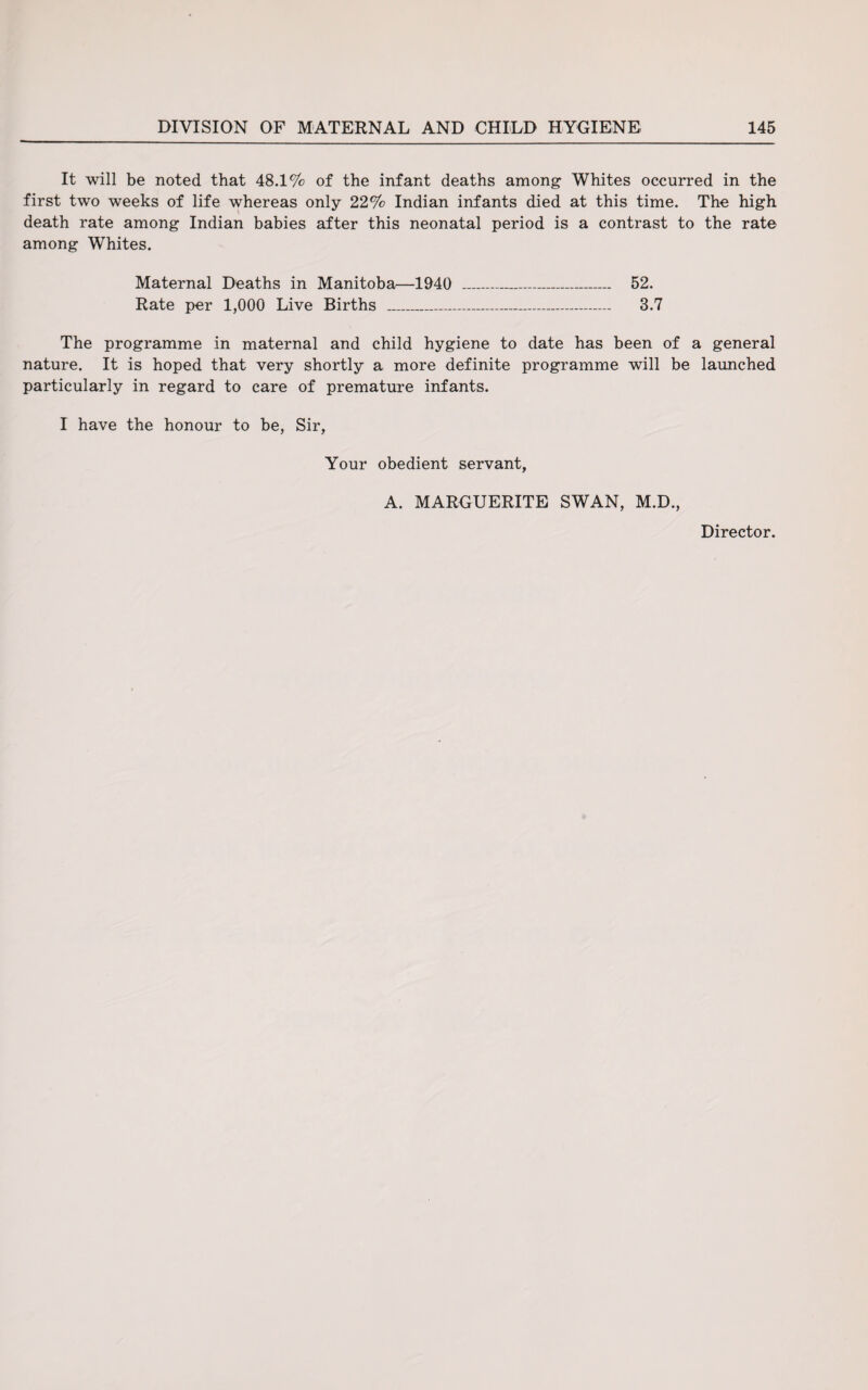 It will be noted that 48.1% of the infant deaths among Whites occurred in the first two weeks of life whereas only 22% Indian infants died at this time. The high death rate among Indian babies after this neonatal period is a contrast to the rate among Whites. Maternal Deaths in Manitoba—1940 _ 52. Rate per 1,000 Live Births ___ 3.7 The programme in maternal and child hygiene to date has been of a general nature. It is hoped that very shortly a more definite programme will be launched particularly in regard to care of premature infants. I have the honour to be, Sir, Your obedient servant, A. MARGUERITE SWAN, M.D.,