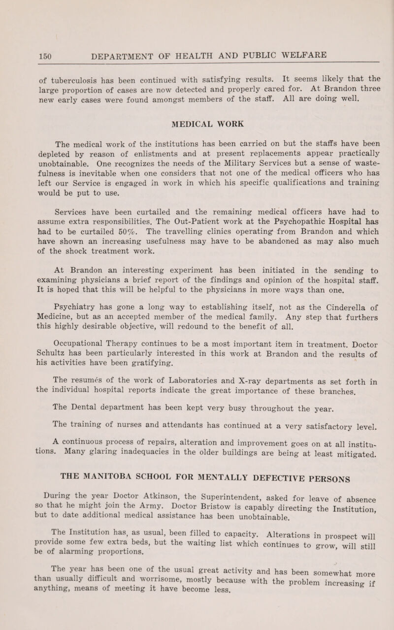 of tuberculosis has been continued with satisfying results. It seems likely that the large proportion of cases are now detected and properly cared for. At Brandon three new early cases were found amongst members of the staff. All are doing well. MEDICAL WORK The medical work of the institutions has been carried on but the staffs have been depleted by reason of enlistments and at present replacements appear practically unobtainable. One recognizes the needs of the Military Services but a sense of waste¬ fulness is inevitable when one considers that not one of the medical officers who has left our Service is engaged in work in which his specific qualifications and training would be put to use. Services have been curtailed and the remaining medical officers have had to assume extra responsibilities. The Out-Patient work at the Psychopathic Hospital has had to be curtailed 50%. The travelling clinics operating* from Brandon and which have shown an increasing usefulness may have to be abandoned as may also much of the shock treatment work. At Brandon an interesting experiment has been initiated in the sending to examining physicians a brief report of the findings and opinion of the hospital staff. It is hoped that this will be helpful to the physicians in more ways than one. Psychiatry has gone a long way to establishing itself, not as the Cinderella of Medicine, but as an accepted member of the medical family. Any step that furthers this highly desirable objective, will redound to the benefit of all. Occupational Therapy continues to be a most important item in treatment. Doctor Schultz has been particularly interested in this work at Brandon and the results of his activities have been gratifying. The resumes of the work of Laboratories and X-ray departments as set forth in the individual hospital reports indicate the great importance of these branches. The Dental department has been kept very busy throughout the year. The ti aining of nuises and attendants has continued at a very satisfactory level. A continuous process of repairs, alteration and improvement goes on at all institu¬ tions. Many glaring inadequacies in the older buildings are being at least mitigated. THE MANITOBA SCHOOL FOR MENTALLY DEFECTIVE PERSONS During the year Doctor Atkinson, the Superintendent, asked for leave of absence so that he might join the Army. Doctor Bristow is capably directing the Institution, but to date additional medical assistance has been unobtainable. The Institution has, as usual, been filled to capacity. Alterations in prospect will provide some few extra beds, but the waiting list which continues to grow, will still be of alarming proportions. The year has been one of the usual great activity and has been somewhat more than usually difficult and worrisome, mostly because with the problem increasing if anything, means of meeting it have become less. g