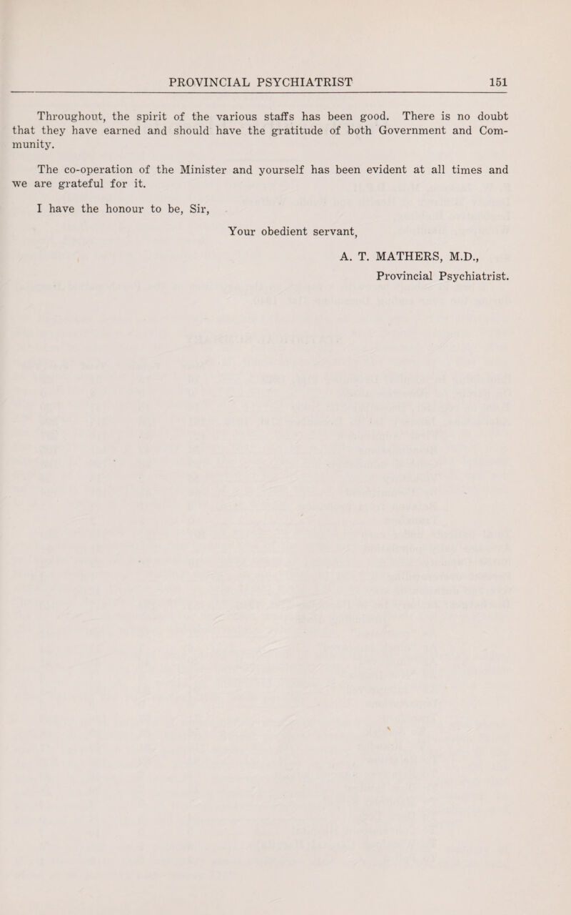 Throughout, the spirit of the various staffs has been good. There is no doubt that they have earned and should have the gratitude of both Government and Com¬ munity. The co-operation of the Minister and yourself has been evident at all times and we are grateful for it. I have the honour to be, Sir, Your obedient servant, A. T. MATHERS, M.D., Provincial Psychiatrist.