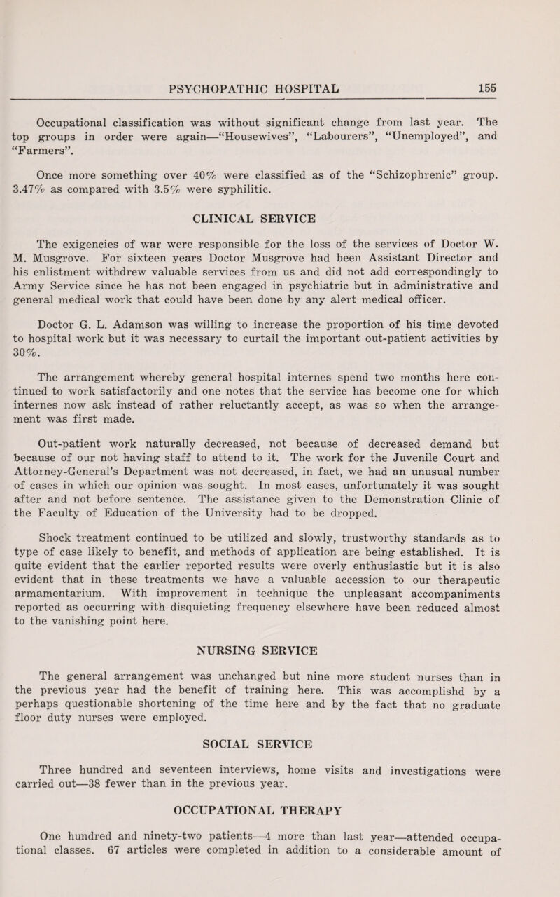 Occupational classification was without significant change from last year. The top groups in order were again—“Housewives”, “Labourers”, “Unemployed”, and “Farmers”. Once more something over 40% were classified as of the “Schizophrenic” group. 3.47% as compared with 3.5% were syphilitic. CLINICAL SERVICE The exigencies of war were responsible for the loss of the services of Doctor W. M. Musgrove. For sixteen years Doctor Musgrove had been Assistant Director and his enlistment withdrew valuable services from us and did not add correspondingly to Army Service since he has not been engaged in psychiatric but in administrative and general medical work that could have been done by any alert medical officer. Doctor G. L. Adamson was willing to increase the proportion of his time devoted to hospital work but it was necessary to curtail the important out-patient activities by 30%. The arrangement whereby general hospital internes spend two months here con¬ tinued to work satisfactorily and one notes that the service has become one for which internes now ask instead of rather reluctantly accept, as was so when the arrange¬ ment was first made. Out-patient work naturally decreased, not because of decreased demand but because of our not having staff to attend to it. The work for the Juvenile Court and Attorney-General’s Department was not decreased, in fact, we had an unusual number of cases in which our opinion was sought. In most cases, unfortunately it was sought after and not before sentence. The assistance given to the Demonstration Clinic of the Faculty of Education of the University had to be dropped. Shock treatment continued to be utilized and slowly, trustworthy standards as to type of case likely to benefit, and methods of application are being established. It is quite evident that the earlier reported results were overly enthusiastic but it is also evident that in these treatments we have a valuable accession to our therapeutic armamentarium. With improvement in technique the unpleasant accompaniments reported as occurring with disquieting frequency elsewhere have been reduced almost to the vanishing point here. NURSING SERVICE The general arrangement was unchanged but nine more student nurses than in the previous year had the benefit of training here. This was accomplishd by a perhaps questionable shortening of the time here and by the fact that no graduate floor duty nurses were employed. SOCIAL SERVICE Three hundred and seventeen interviews, home visits and investigations were carried out—38 fewer than in the previous year. OCCUPATIONAL THERAPY One hundred and ninety-two patients—4 more than last year—attended occupa¬ tional classes. 67 articles were completed in addition to a considerable amount of