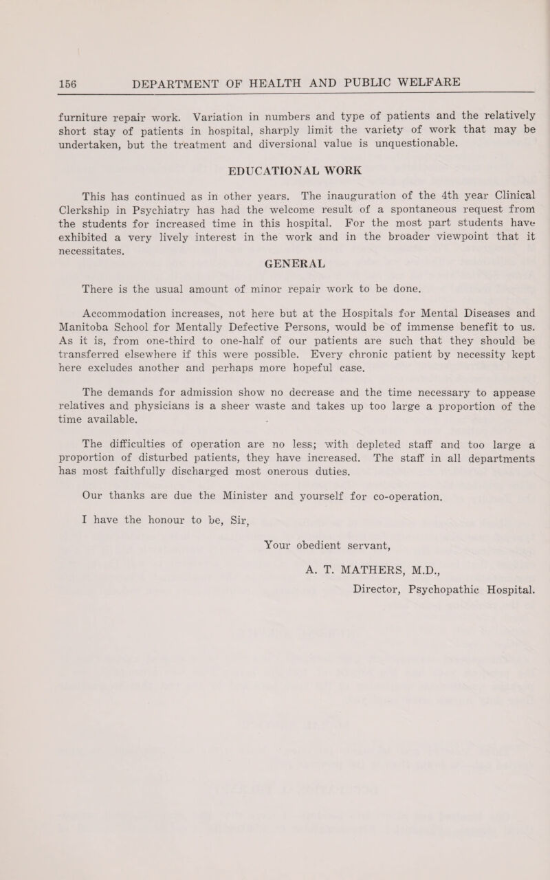 furniture repair work. Variation in numbers and type of patients and the relatively short stay of patients in hospital, sharply limit the variety of work that may be undertaken, but the treatment and diversional value is unquestionable. EDUCATIONAL WORK This has continued as in other years. The inauguration of the 4th year Clinical Clerkship in Psychiatry has had the welcome result of a spontaneous request from the students for increased time in this hospital. For the most part students have exhibited a very lively interest in the work and in the broader viewpoint that it necessitates. GENERAL There is the usual amount of minor repair work to be done. Accommodation increases, not here but at the Hospitals for Mental Diseases and Manitoba School for Mentally Defective Persons, would be of immense benefit to us. As it is, from one-third to one-half of our patients are such that they should be transferred elsewhere if this were possible. Every chronic patient by necessity kept here excludes another and perhaps more hopeful case. The demands for admission show no decrease and the time necessary to appease relatives and physicians is a sheer waste and takes up too large a proportion of the time available. The difficulties of operation are no less; with depleted staff and too large a proportion of disturbed patients, they have increased. The staff in all departments has most faithfully discharged most onerous duties. Our thanks are due the Minister and yourself for co-operation. I have the honour to be, Sir, Your obedient servant, A. T. MATHERS, M.D., Director, Psychopathic Hospital.