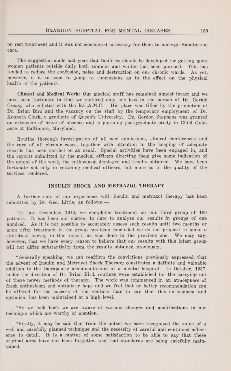 on rest treatment and it was not considered necessary for them to undergo Sanatorium care. The suggestion made last year that facilities should be developed for getting more women patients outside daily both summer and winter has been pursued. This has tended to reduce the confusion, noise and destruction on our chronic wards. As yet, however, it is to soon to jump to conclusions as to the effect on the physical health of the patients. Clinical and Medical Work: Our medical staff has remained almost intact and we have been fortunate in that we suffered only one loss in the person of Dr. Gerald Creasy who enlisted with the R.C.A.M.C. His place was filled by the promotion of Dr. Brian Bird and the vacancy on the staff by the temporary employment of Dr. Kenneth Clark, a graduate of Queen’s University. Dr. Gordon Stephens was granted an extension of leave of absence and is pursuing post-graduate study in Child Guid¬ ance at Baltimore, Maryland. Routine thorough investigation of all new admissions, clinical conferences and the care of all chronic cases, together with attention to the keeping of adequate records has been carried on as usual. Special activities have been engaged in, and the reports submitted by the medical officers directing them give some indication of the extent of the work, the enthusiasm displayed and results obtained. We have been fortunate not only in retaining medical officers, but more so in the quality of the services rendered. INSULIN SHOCK AND METRAZOL THERAPY A further note of our experience with insulin and metrazol therapy has been submitted by Dr. Geo. Little, as follows:— “In late December, 1940, we completed treatment on our third group of 100 patients. It has been our custom to date to analyze our results in groups of one hundred. As it is not possible to accurately assess such results until two months or more after treatment in the group has been concluded we do not propose to make a statistical survey in this report, as was done in the previous one. We may say, however, that we have every reason to believe that our results with this latest group will not differ substantially from the results obtained previously. “Generally speaking, we can reaffirm the convictions previously expressed, that the advent of Insulin and Metrazol Shock Therapy constitutes a definite and valuable addition to the therapeutic armamentarium of a mental hospital. In October, 1937, under the direction of Dr. Brian Bird, routines were established for the carrying out of these newer methods of therapy. The work was commenced in an atmosphere of fresh enthusiasm and optimistic hope and we feel that no better recommendation can be offered for the success of the venture than to say that this enthusiasm and optimism has been maintained at a high level. “As we look back we are aware of various changes and modifications in our technique which are worthy of mention. “Firstly, it may be said that from the outset we have recognized the value of a well and carefully planned technique and the necessity of careful and continued adher¬ ence to detail. It is a matter of some satisfaction to be able to say that these original aims have not been forgotten and that standards are being carefully main¬ tained.