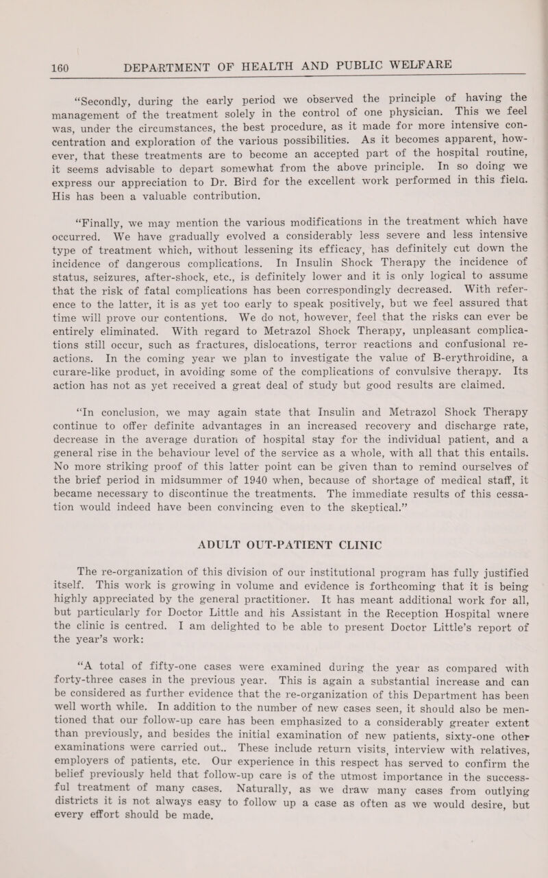 “Secondly, during the early period we observed the principle of having the management of the treatment solely in the control of one physician. This we feel was, under the circumstances, the best procedure, as it made for more intensive con¬ centration and exploration of the various possibilities. As it becomes apparent, how¬ ever, that these treatments are to become an accepted part of the hospital routine, it seems advisable to depart somewhat from the above principle. In so doing we express our appreciation to Dr. Bird for the excellent work performed in this field. His has been a valuable contribution. “Finally, we may mention the various modifications in the treatment which have occurred. We have gradually evolved a considerably less severe and less intensive type of treatment which, without lessening its efficacy, has definitely cut down the incidence of dangerous complications. In Insulin Shock Therapy the incidence of status, seizures, after-shock, etc., is definitely lower and it is only logical to assume that the risk of fatal complications has been correspondingly decreased. With refer¬ ence to the latter, it is as yet too early to speak positively, but we feel assured that time will prove our contentions. We do not, however, feel that the risks can ever be entirely eliminated. With regard to Metrazol Shock Therapy, unpleasant complica¬ tions still occur, such as fractures, dislocations, terror reactions and confusional re¬ actions. In the coming year we plan to investigate the value of B-erythroidine, a curare-like product, in avoiding some of the complications of convulsive therapy. Its action has not as yet received a great deal of study but good results are claimed. “In conclusion, we may again state that Insulin and Metrazol Shock Therapy continue to offer definite advantages in an increased recovery and discharge rate, decrease in the average duration of hospital stay for the individual patient, and a general rise in the behaviour level of the service as a whole, with all that this entails. No more striking proof of this latter point can be given than to remind ourselves of the brief period in midsummer of 1940 when, because of shortage of medical staff, it became necessary to discontinue the treatments. The immediate results of this cessa¬ tion would indeed have been convincing even to the skeptical.” ADULT OUT-PATIENT CLINIC The re-organization of this division of our institutional program has fully justified itself. This work is growing in volume and evidence is forthcoming that it is being highly appreciated by the general practitioner. It has meant additional work for all, but particularly for Doctor Little and his Assistant in the Reception Hospital wnere the clinic is centred. I am delighted to be able to present Doctor Little’s report of the year’s work: “A total of fifty-one cases were examined during the year as compared with forty-three cases in the previous year. This is again a substantial increase and can be considered as further evidence that the re-organization of this Department has been well worth while. In addition to the number of new cases seen, it should also be men¬ tioned that our follow-up care has been emphasized to a considerably greater extent than previously, and besides the initial examination of new patients, sixty-one other examinations were carried out.. These include return visits^ interview with relatives, employers of patients, etc. Our experience in this respect has served to confirm the belief previously held that follow-up care is of the utmost importance in the success¬ ful tieatment of many cases. Naturally, as we draw many cases from outlying districts it is not always easy to follow up a case as often as we would desire, but every effort should be made.
