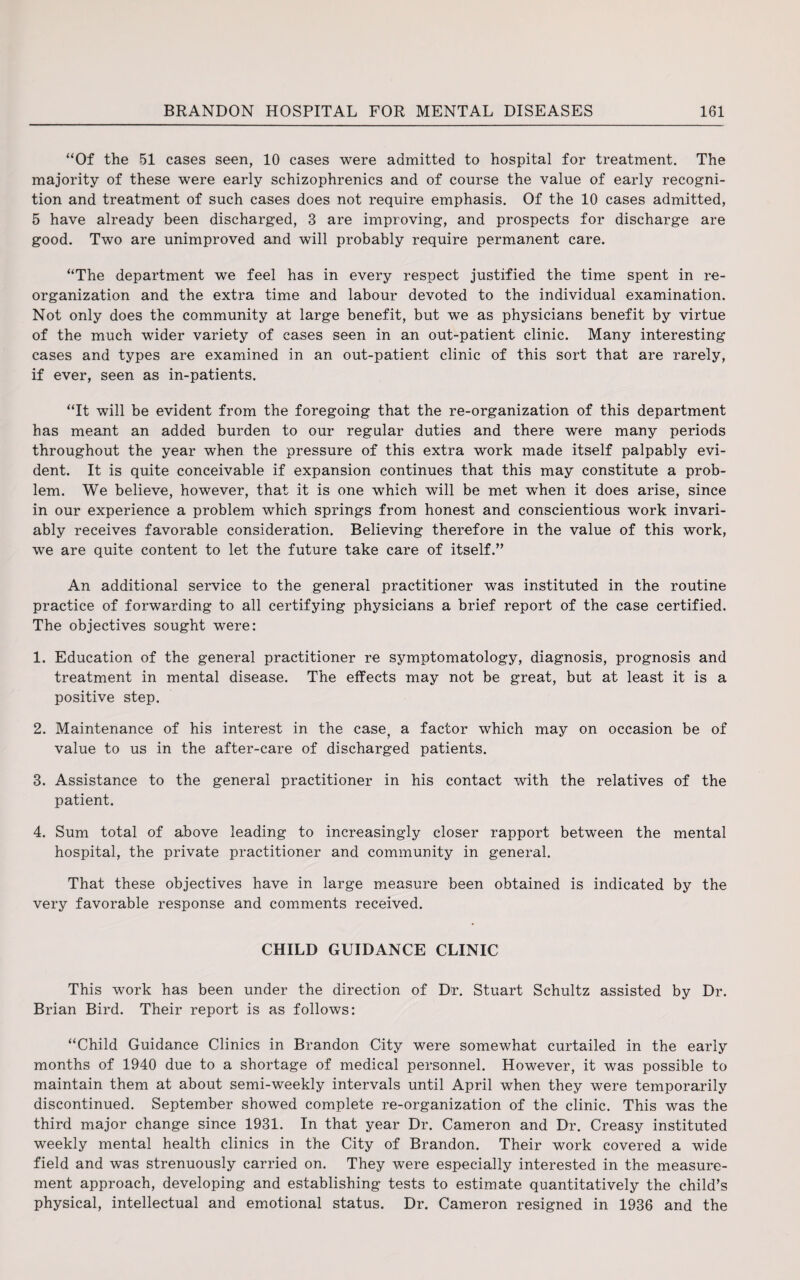 “Of the 51 cases seen, 10 cases were admitted to hospital for treatment. The majority of these were early schizophrenics and of course the value of early recogni¬ tion and treatment of such cases does not require emphasis. Of the 10 cases admitted, 5 have already been discharged, 3 are improving, and prospects for discharge are good. Two are unimproved and will probably require permanent care. “The department we feel has in every respect justified the time spent in re¬ organization and the extra time and labour devoted to the individual examination. Not only does the community at large benefit, but we as physicians benefit by virtue of the much wider variety of cases seen in an out-patient clinic. Many interesting cases and types are examined in an out-patient clinic of this sort that are rarely, if ever, seen as in-patients. “It will be evident from the foregoing that the re-organization of this department has meant an added burden to our regular duties and there were many periods throughout the year when the pressure of this extra work made itself palpably evi¬ dent. It is quite conceivable if expansion continues that this may constitute a prob¬ lem. We believe, however, that it is one which will be met when it does arise, since in our experience a problem which springs from honest and conscientious work invari¬ ably receives favorable consideration. Believing therefore in the value of this work, we are quite content to let the future take care of itself.” An additional service to the general practitioner was instituted in the routine practice of forwarding to all certifying physicians a brief report of the case certified. The objectives sought were: 1. Education of the general practitioner re symptomatology, diagnosis, prognosis and treatment in mental disease. The effects may not be great, but at least it is a positive step. 2. Maintenance of his interest in the case, a factor which may on occasion be of value to us in the after-care of discharged patients. 3. Assistance to the general practitioner in his contact with the relatives of the patient. 4. Sum total of above leading to increasingly closer rapport between the mental hospital, the private practitioner and community in general. That these objectives have in large measure been obtained is indicated by the very favorable response and comments received. CHILD GUIDANCE CLINIC This work has been under the direction of Dr. Stuart Schultz assisted by Dr. Brian Bird. Their report is as follows: “Child Guidance Clinics in Brandon City were somewhat curtailed in the early months of 1940 due to a shortage of medical personnel. However, it was possible to maintain them at about semi-weekly intervals until April when they were temporarily discontinued. September showed complete re-organization of the clinic. This was the third major change since 1931. In that year Dr. Cameron and Dr. Creasy instituted weekly mental health clinics in the City of Brandon. Their work covered a wide field and was strenuously carried on. They were especially interested in the measure¬ ment approach, developing and establishing tests to estimate quantitatively the child’s physical, intellectual and emotional status. Dr. Cameron resigned in 1936 and the