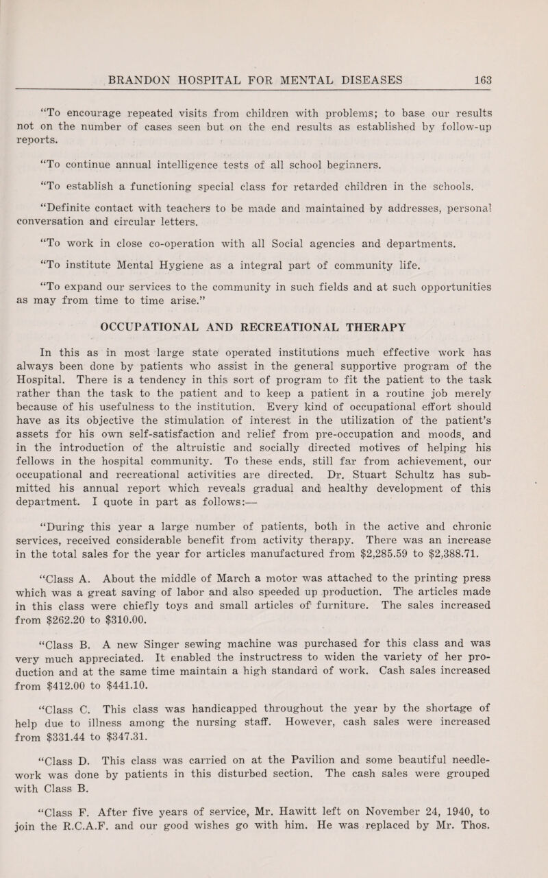 “To encourage repeated visits from children with problems; to base our results not on the number of cases seen but on the end results as established by follow-up reports. “To continue annual intelligence tests of all school beginners. “To establish a functioning special class for retarded children in the schools. “Definite contact with teachers to be made and maintained by addresses, personal conversation and circular letters. “To work in close co-operation with all Social agencies and departments. “To institute Mental Hygiene as a integral part of community life. “To expand our services to the community in such fields and at such opportunities as may from time to time arise.” OCCUPATIONAL AND RECREATIONAL THERAPY In this as in most large state operated institutions much effective work has always been done by patients who assist in the general supportive program of the Hospital. There is a tendency in this sort of program to fit the patient to the task rather than the task to the patient and to keep a patient in a routine job merely because of his usefulness to the institution. Every kind of occupational effort should have as its objective the stimulation of interest in the utilization of the patient’s assets for his own self-satisfaction and relief from pre-occupation and moods, and in the introduction of the altruistic and socially directed motives of helping his fellows in the hospital community. To these ends, still far from achievement, our occupational and recreational activities are directed. Dr. Stuart Schultz has sub¬ mitted his annual report which reveals gradual and1 healthy development of this department. I quote in part as follows:— “During this year a large number of patients, both in the active and chronic services, received considerable benefit from activity therapy. There was an increase in the total sales for the year for articles manufactured from $2,285.59 to $2,388.71. “Class A. About the middle of March a motor was attached to the printing press which was a great saving of labor and also speeded up production. The articles made in this class were chiefly toys and small articles of furniture. The sales increased from $262.20 to $310.00. “Class B. A new Singer sewing machine was purchased for this class and was very much appreciated. It enabled the instructress to widen the variety of her pro¬ duction and at the same time maintain a high standard of work. Cash sales increased from $412.00 to $441.10. “Class C. This class was handicapped throughout the year by the shortage of help due to illness among the nursing staff. However, cash sales were increased from $331.44 to $347.31. “Class D. This class was carried on at the Pavilion and some beautiful needle¬ work was done by patients in this disturbed section. The cash sales were grouped with Class B. “Class F. After five years of service, Mr. Hawitt left on November 24, 1940, to join the R.C.A.F. and our good wishes go with him. He was replaced by Mr. Thos.