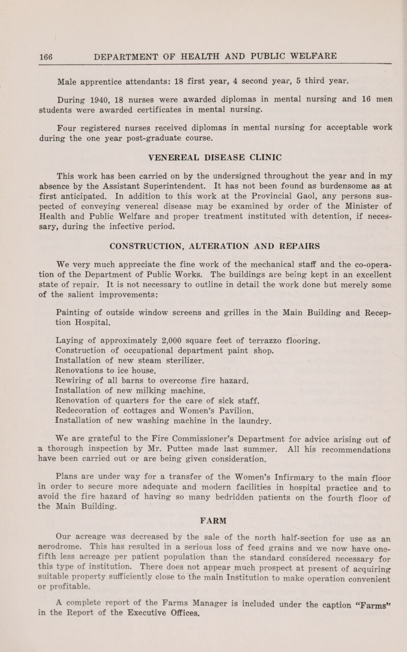 Male apprentice attendants: 18 first year, 4 second year, 5 third year. During 1940, 18 nurses were awarded diplomas in mental nursing and 16 men students were awarded certificates in mental nursing. Four registered nurses received diplomas in mental nursing for acceptable work during the one year post-graduate course. VENEREAL DISEASE CLINIC This work has been carried on by the undersigned throughout the year and in my absence by the Assistant Superintendent. It has not been found as burdensome as at first anticipated. In addition to this work at the Provincial Gaol, any persons sus¬ pected of conveying venereal disease may be examined by order of the Minister of Health and Public Welfare and proper treatment instituted with detention, if neces¬ sary, during the infective period. CONSTRUCTION, ALTERATION AND REPAIRS We very much appreciate the fine work of the mechanical staff and the co-opera¬ tion of the Department of Public Works. The buildings are being kept in an excellent state of repair. It is not necessary to outline in detail the work done but merely some of the salient improvements: Painting of outside window screens and grilles in the Main Building and Recep¬ tion Hospital. Laying of approximately 2,000 square feet of terrazzo flooring. Construction of occupational department paint shop. Installation of new steam sterilizer. Renovations to ice house. Rewiring of all barns to overcome fire hazard. Installation of new milking machine. Renovation of quarters for the care of sick staff. Redecoration of cottages and Women’s Pavilion. Installation of new washing machine in the laundry. We are grateful to the Fire Commissioner’s Department for advice arising out of a thorough inspection by Mr. Puttee made last summer. All his recommendations have been carried out or are being given consideration. Plans are under way for a transfer of the Women’s Infirmary to the main floor in order to secure more adequate and modern facilities in hospital practice and to avoid the fire hazard of having so many bedridden patients on the fourth floor of the Main Building. FARM Our acreage was decreased by the sale of the north half-section for use as an aerodrome. This has resulted in a serious loss of feed grains and we now have one- fifth less aci eage pei patient population than the standard considered necessary for this type of institution. There does not appear much prospect at present of acquiring suitable piopeity sufficiently close to the main Institution to make operation convenient or profitable. A complete report of the Farms Manager is included under the caption “Farms” in the Report of the Executive Offices.