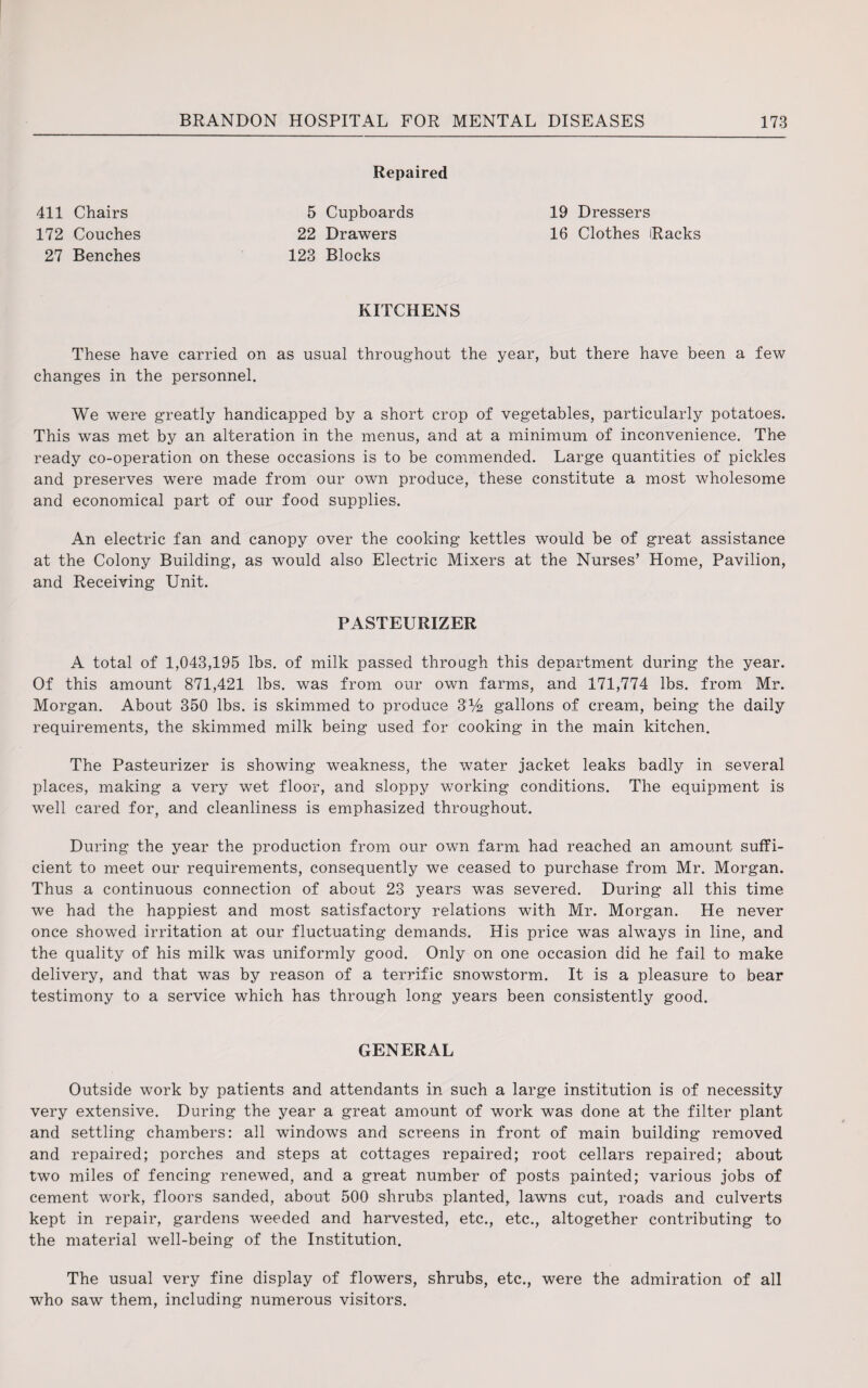 Repaired 411 Chairs 5 Cupboards 19 Dressers 172 Couches 22 Drawers 16 Clothes Racks 27 Benches 123 Blocks KITCHENS These have carried on as usual throughout the year, but there have been a few changes in the personnel. We were greatly handicapped by a short crop of vegetables, particularly potatoes. This was met by an alteration in the menus, and at a minimum of inconvenience. The ready co-operation on these occasions is to be commended. Large quantities of pickles and preserves were made from our own produce, these constitute a most wholesome and economical part of our food supplies. An electric fan and canopy over the cooking kettles would be of great assistance at the Colony Building, as would also Electric Mixers at the Nurses’ Home, Pavilion, and Receiving Unit. PASTEURIZER A total of 1,043,195 lbs. of milk passed through this department during the year. Of this amount 871,421 lbs. was from our own farms, and 171,774 lbs. from Mr. Morgan. About 350 lbs. is skimmed to produce 3% gallons of cream, being the daily requirements, the skimmed milk being used for cooking in the main kitchen. The Pasteurizer is showing weakness, the water jacket leaks badly in several places, making a very wet floor, and sloppy working conditions. The equipment is well cared for, and cleanliness is emphasized throughout. During the year the production from our own farm had reached an amount suffi¬ cient to meet our requirements, consequently we ceased to purchase from Mr. Morgan. Thus a continuous connection of about 23 years was severed. During all this time we had the happiest and most satisfactory relations with Mr. Morgan. He never once showed irritation at our fluctuating demands. His price was always in line, and the quality of his milk was uniformly good. Only on one occasion did he fail to make delivery, and that was by reason of a terrific snowstorm. It is a pleasure to bear testimony to a service which has through long years been consistently good. GENERAL Outside work by patients and attendants in such a large institution is of necessity very extensive. During the year a great amount of work was done at the filter plant and settling chambers: all windows and screens in front of main building removed and repaired; porches and steps at cottages repaired; root cellars repaired; about two miles of fencing renewed, and a great number of posts painted; various jobs of cement work, floors sanded, about 500 shrubs planted, lawns cut, roads and culverts kept in repair, gardens weeded and harvested, etc., etc., altogether contributing to the material well-being of the Institution. The usual very fine display of flowers, shrubs, etc., were the admiration of all who saw them, including numerous visitors.