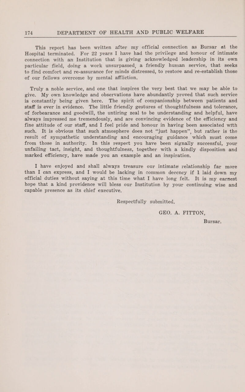 This report has been written after my official connection as Bursar at the Hospital terminated. For 22 years I have had the privilege and honour of intimate connection with an Institution that is giving acknowledged leadership in its own particular field, doing a work unsurpassed, a friendly human service, that seeks to find comfort and re-assurance for minds distressed, to restore and re-establish those of our fellows overcome by mental affliction. Truly a noble service, and one that inspires the very best that we may be able to give. My own knowledge and observations have abundantly proved that such service is constantly being given here. The spirit of companionship between patients and staff is ever in evidence. The little friendly gestures of thoughtfulness and tolerance, of forbearance and goodwill, the untiring zeal to be understanding and helpful, have always impressed me tremendously, and are convincing evidence of the efficiency and fine attitude of our staff, and I feel pride and honour in having been associated with such. It is obvious that such atmosphere does not “just happen”, but rather is the result of sympathetic understanding and encouraging guidance which must come from those in authority. In this respect you have been signally successful, your unfailing tact, insight, and thoughtfulness, together with a kindly disposition and marked efficiency, have made you an example and an inspiration. I have enjoyed and shall always treasure our intimate* relationship far more than I can express, and I would be lacking in common decency if I laid down my official duties without saying at this time what I have long felt. It is my earnest hope that a kind providence will bless our Institution by your continuing wise and capable presence as its chief executive. Respectfully submitted. GEO. A. FITTON, Bursar.