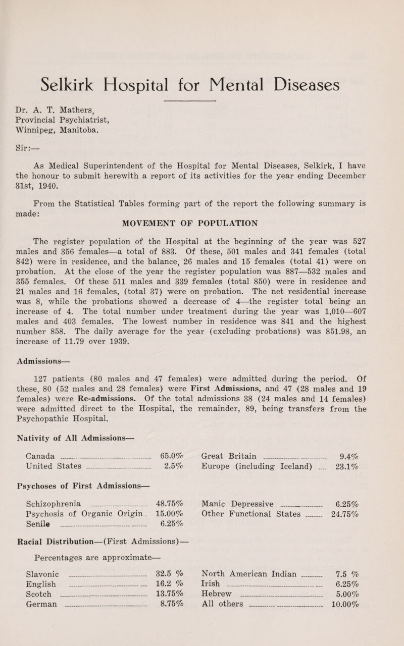 Dr. A. T. Mathers, Provincial Psychiatrist, Winnipeg, Manitoba. Sir:— As Medical Superintendent of the Hospital for Mental Diseases, Selkirk, I have the honour to submit herewith a report of its activities for the year ending December 31st, 1940. From the Statistical Tables forming part of the report the following summary is made: MOVEMENT OF POPULATION The register population of the Hospital at the beginning of the year was 527 males and 356 females—a total of 883. Of these, 501 males and 341 females (total 842) were in residence, and the balance, 26 males and 15 females (total 41) were on probation. At the close of the year the register population was 887—532 males and 355 females. Of these 511 males and 339 females (total 850) were in residence and 21 males and 16 females, (total 37) were on probation. The net residential increase was 8, while the probations showed a decrease of 4—the register total being an increase of 4. The total number under treatment during the year was 1,010—607 males and 403 females. The lowest number in residence was 841 and the highest number 858. The daily average for the year (excluding probations) was 851.98, an increase of 11.79 over 1939. Admissions— 127 patients (80 males and 47 females) were admitted during the period. Of these, 80 (52 males and 28 females) were First Admissions, and 47 '(28 males and 19 females) were Re-admissions. Of the total were admitted direct to the Hospital, the Psychopathic Hospital. Nativity of All Admissions— Canada _ 65.0% United States _ 2.5% Psychoses of First Admissions— Schizophrenia _ 48.75% Psychosis of Organic Origin,. 15.00% Senile - 6.25% Racial Distribution—(First Admissions) — Percentages are approximate— Slavonic _ 32.5 % English ___ 16.2 % Scotch .—.—.. 13.75% German - 8.75% admissions 38 (24 males and 14 females) remainder, 89, being transfers from the Great Britain _ 9.4% Europe (including Iceland) _ 23.1% Manic Depressive _ 6.25% Other Functional States _ 24.75% North American Indian _ 7.5 % Irish __ 6.25% Hebrew' _ 5.00% All others _ 10.00%
