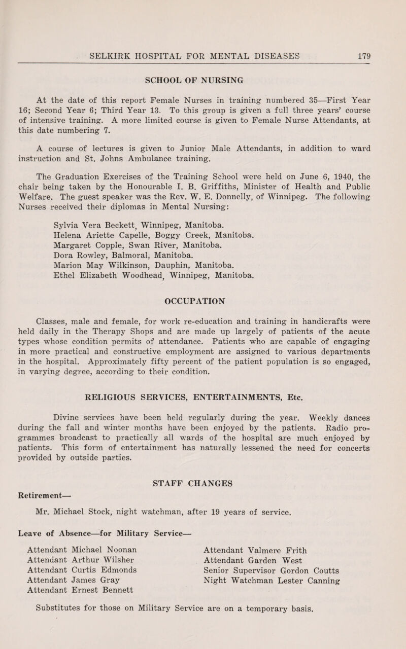 SCHOOL OF NURSING At the date of this report Female Nurses in training numbered 35—First Year 16; Second Year 6; Third Year 13.. To this group is given a full three years’ course of intensive training. A more limited course is given to Female Nurse Attendants, at this date numbering 7. A course of lectures is given to Junior Male Attendants, in addition to ward instruction and St. Johns Ambulance training. The Graduation Exercises of the Training School were held on June 6, 1940, the chair being taken by the Honourable I. B. Griffiths, Minister of Health and Public Welfare. The guest speaker was the Rev. W. E. Donnelly, of Winnipeg. The following Nurses received their diplomas in Mental Nursing: Sylvia Vera Beckett^ Winnipeg, Manitoba. Helena Ariette Capelle, Boggy Creek, Manitoba. Margaret Copple, Swan River, Manitoba. Dora Rowley, Balmoral, Manitoba. Marion May Wilkinson, Dauphin, Manitoba. Ethel Elizabeth Woodhead, Winnipeg, Manitoba. OCCUPATION Classes, male and female, for work re-education and training in handicrafts were held daily in the Therapy Shops and are made up largely of patients of the acute types whose condition permits of attendance. Patients who are capable of engaging in more practical and constructive employment are assigned to various departments in the hospital. Approximately fifty percent of the patient population is so engaged, in varying degree, according to their condition. RELIGIOUS SERVICES, ENTERTAINMENTS, Etc. Divine services have been held regularly during the year. Weekly dances during the fall and winter months have been enjoyed by the patients. Radio pro¬ grammes broadcast to practically all wards of the hospital are much enjoyed by patients. This form of entertainment has naturally lessened the need for concerts provided by outside parties. Retirement— STAFF CHANGES Mr. Michael Stock, night watchman, after 19 years of service. Leave of Absence—for Military Service Attendant Michael Noonan Attendant Arthur Wilsher Attendant Curtis Edmonds Attendant James Gray Attendant Ernest Bennett Attendant Valmere Frith Attendant Garden West Senior Supervisor Gordon Coutts Night Watchman Lester Canning Substitutes for those on Military Service are on a temporary basis.