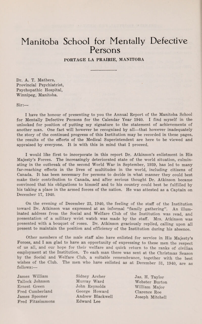 Manitoba School for Mentally Defective Persons PORTAGE LA PRAIRIE, MANITOBA Dr. A. T. Mathers, Provincial Psychiatrist, Psychopathic Hospital, Winnipeg, Manitoba. Sir:— I have the honour of presenting to you the Annual Report of the Manitoba School for Mentally Defective Persons for the Calendar Year 1940. I find myself in the unlooked for position of putting my signature to the statement of achievements of another man. One fact will however be recognized by all—that however inadequately the story of the continued progress of this Institution may be recorded in these pages, the results of the efforts of the Medical Superintendent are here to be viewed and appraised by everyone. It is with this in mind that I proceed. I would like first to incorporate in this report Dr. Atkinson’s enlistment in His Majesty’s Forces. The increasingly deteriorated state of the world situation, culmin¬ ating in the outbreak of the second World War in September, 1939, has led to many far-reaching effects in the lives of multitudes in the world, including citizens of Canada. It has been necessary for persons to decide in what manner they could best make their contribution to Canada, and after serious thought Dr. Atkinson became convinced that his obligations to himself and to his country could best be fulfilled by his taking a place in the armed forces of the nation. He was attested as a Captain on December 17, 1940. On the evening of December 23, 1940, the feeling of the staff of the Institution toward Dr. Atkinson was expressed at an informal “family gathering”. An illum¬ inated address from the Social and Welfare Club of the Institution was read, and presentation of a military wrist watch was made by the staff. Mrs. Atkinson was presented with a bouquet of roses. Dr. Atkinson graciously replied, calling upon all present to maintain the position and efficiency of the Institution during his absence. Other members of the male staff also have enlisted for service in His Majesty’s Forces, and I am glad to have an opportunity of expressing to these men the respect of us all, and our hope for their welfare and quick return to the ranks of civilian employment at the Institution. To each man there was sent at the Christmas Season by the Social and Welfare Club, a suitable remembrance, together with the best wishes of the Club. The men who have enlisted as at December 31, 1940, are as follows:— James William Tallock Johnson Ernest Green Fred Cumberland James Spooner Fred Fitzsimmons Sidney Archer Murray Ward John Reynolds George Howard Andrew Blackwell Edward Lee Jas. H. Taylor Webster Burton William Major Clarence Roe Joseph Mitchell