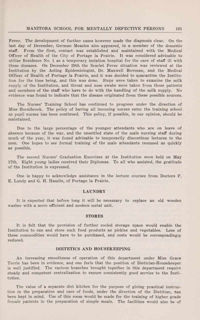 Fever. The development of further cases however made the diagnosis clear. On the last day of December, German Measles also appeared, in a member of the domestic staff. From the first, contact was established and maintained with the Medical Officer of Health of the City of Portage la Prairie. It was considered advisable to utilize Residence No. 1 as a temporary isolation hospital for the care of staff ill with these diseases. On December 29th the Scarlet Fever situation was reviewed at the Institution by the Acting Epidemiologist, Dr. Maxwell Bowman, and the Medical Officer of Health of Portage la Prairie, and it was decided to quarantine the Institu¬ tion for the time being, and this was done. Steps were taken to examine the milk supply of the Institution, and throat and nose swabs were taken from those patients and members of the staff who have to do with the handling of the milk supply. No evidence was found to indicate that the disease originated from these possible sources. The Nurses’ Training School has continued to progress under the direction of Miss Hornibrook. The policy of having all incoming nurses enter the training school as pupil nurses has been continued. This policy, if possible, in our opinion, should be maintained. Due to the large percentage of the younger attendants who are on leave of absence because of the war, and the unsettled state of the male nursing staff during much of the year, it was found advisable to temporarily discontinue lectures to the men. One hopes to see formal training of the male attendants resumed as quickly as possible. The second Nurses’ Graduation Exercises at the Institution were held on May 17th. Eight young ladies received their Diplomas. To all who assisted, the gratitude of the Institution is expressed. One is happy to acknowledge assistance in the lecture courses from Doctors F. E. Lundy and G. H. Hamlin, of Portage la Prairie. LAUNDRY It is expected that before long it will be necessary to replace an old wooden washer with a more efficient and modern metal unit. STORES It is felt that the provision of further cooled storage space would enable the Institution to can and store such food products as pickles and vegetables. Less of these commodities would have to be purchased, and costs would be correspondingly reduced. DIETETICS AND HOUSEKEEPING An increasing smoothness of operation of this department under Miss Grace Torrie has been in evidence, and one feels that the position of Dietician-Housekeeper is well justified. The various branches brought together in this department require steady and competent centralization to ensure consistently good service to the Insti¬ tution. The value of a separate diet kitchen for the purpose of giving practical instruc¬ tion in the preparation and care of foods, under the direction of the Dietitian, Has been kept in mind. Use of this room would be made for the training of higher grade female patients in the preparation of simple meals. The facilities would also be of
