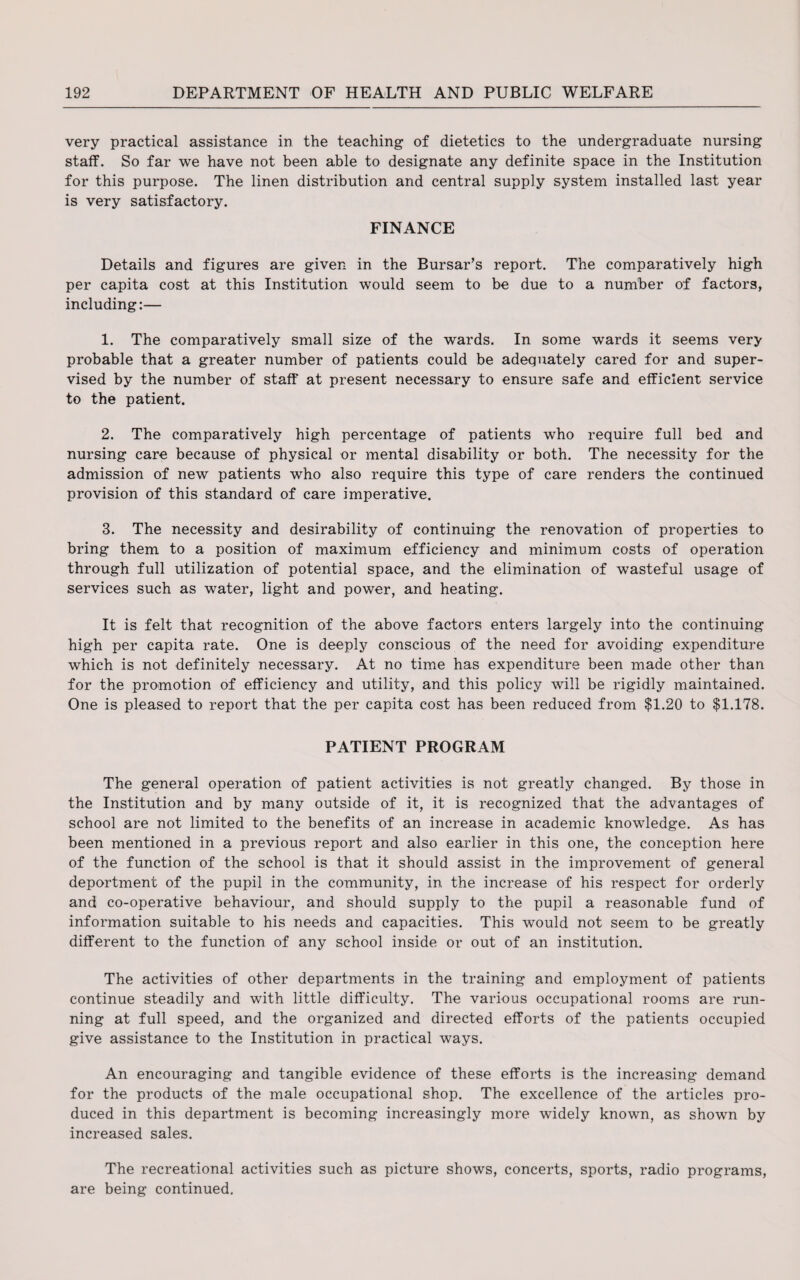very practical assistance in the teaching of dietetics to the undergraduate nursing staff. So far we have not been able to designate any definite space in the Institution for this purpose. The linen distribution and central supply system installed last year is very satisfactory. FINANCE Details and figures are given in the Bursar’s report. The comparatively high per capita cost at this Institution would seem to be due to a number of factors, including:— 1. The comparatively small size of the wards. In some wards it seems very probable that a greater number of patients could be adequately cared for and super¬ vised by the number of staff at present necessary to ensure safe and efficient service to the patient. 2. The comparatively high percentage of patients who require full bed and nursing care because of physical or mental disability or both. The necessity for the admission of new patients who also require this type of care renders the continued provision of this standard of care imperative. 3. The necessity and desirability of continuing the renovation of properties to bring them to a position of maximum efficiency and minimum costs of operation through full utilization of potential space, and the elimination of wasteful usage of services such as water, light and power, and heating. It is felt that recognition of the above factors enters largely into the continuing high per capita rate. One is deeply conscious of the need for avoiding expenditure which is not definitely necessary. At no time has expenditure been made other than for the promotion of efficiency and utility, and this policy will be rigidly maintained. One is pleased to report that the per capita cost has been reduced from $1.20 to $1,178. PATIENT PROGRAM The general operation of patient activities is not greatly changed. By those in the Institution and by many outside of it, it is recognized that the advantages of school are not limited to the benefits of an increase in academic knowledge. As has been mentioned in a previous report and also earlier in this one, the conception here of the function of the school is that it should assist in the improvement of general deportment of the pupil in the community, in the increase of his respect for orderly and co-operative behaviour, and should supply to the pupil a reasonable fund of information suitable to his needs and capacities. This would not seem to be greatly different to the function of any school inside or out of an institution. The activities of other departments in the training and employment of patients continue steadily and with little difficulty. The various occupational rooms are run¬ ning at full speed, and the organized and directed efforts of the patients occupied give assistance to the Institution in practical ways. An encouraging and tangible evidence of these efforts is the increasing demand for the products of the male occupational shop. The excellence of the articles pro¬ duced in this department is becoming increasingly more widely known, as shown by increased sales. The recreational activities such as picture shows, concerts, sports, radio programs, are being continued.