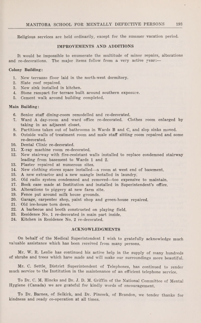 Religious services are held ordinarily, except for the summer vacation period. IMPROVEMENTS AND ADDITIONS It would be impossible to enumerate the multitude of minor repairs, alterations and re-decorations. The major items follow from a very active year:'— Colony Building: 1. New terrazzo floor laid in the north-west dormitory. 2. Slate roof repaired. 3. New sink installed in kitchen. 4. Stone rampart for terrace built around southern exposure. 5. Cement walk around building completed. Main Building: 6. Senior staff dining-room remodelled and re-decorated. 7. Ward A day-room and ward office re-decorated. Clothes room enlarged by taking in an adjacent closet. 8. Partitions taken out of bathrooms in Wards B and C, and slop sinks moved. 9. Outside walls of treatment room and male staff sitting room repaired and some re-decorated. 10. Dental Clinic re-decorated. 11. X-ray machine room re-decorated. 12. New stairway with fire-resistant walls installed to replace condemned stairway leading from basement to Wards 1 and 2. 13. Plaster repaired at numerous sites. 14. New clothing stores space installed—a room at west end of basement. 15. A new extractor and a new mangle installed in laundry. 16. Old radio system condemned and removed—too expensive to maintain. 17. Book case made at Institution and installed in Superintendent’s office. 18. Alterations to piggery at new farm site. 19. Fence put around milk house grounds. 20. Garage, carpenter shop, paint shop and green-house repaired. 21. Old ice-house torn down. 22. A barbecue and booth constructed on playing field. 23. Residence No. 1 re-decorated in main part inside. 24. Kitchen in Residence No. 2 re-decorated. ACKNOWLEDGMENTS On behalf of the Medical Superintendent I wish to gratefully acknowledge much valuable assistance which has been received from many persons. Mr. W. R. Leslie has continued his active help in the supply of many hundreds of shrubs and trees which have made and will make our surroundings more beautiful. Mr. C. Settle, District Superintendent of Telephones, has continued to render much service to the Institution in the maintenance of an efficient telephone service. To Dr. C. M. Hincks and Dr. J. D. M. Griffin of the National Committee of Mental Hygiene (Canada) we are grateful for kindly words of encouragement. To Dr. Barnes, of Selkirk, and Dr. Pincock, of Brandon, we tender thanks for kindness and ready co-operation at all times.