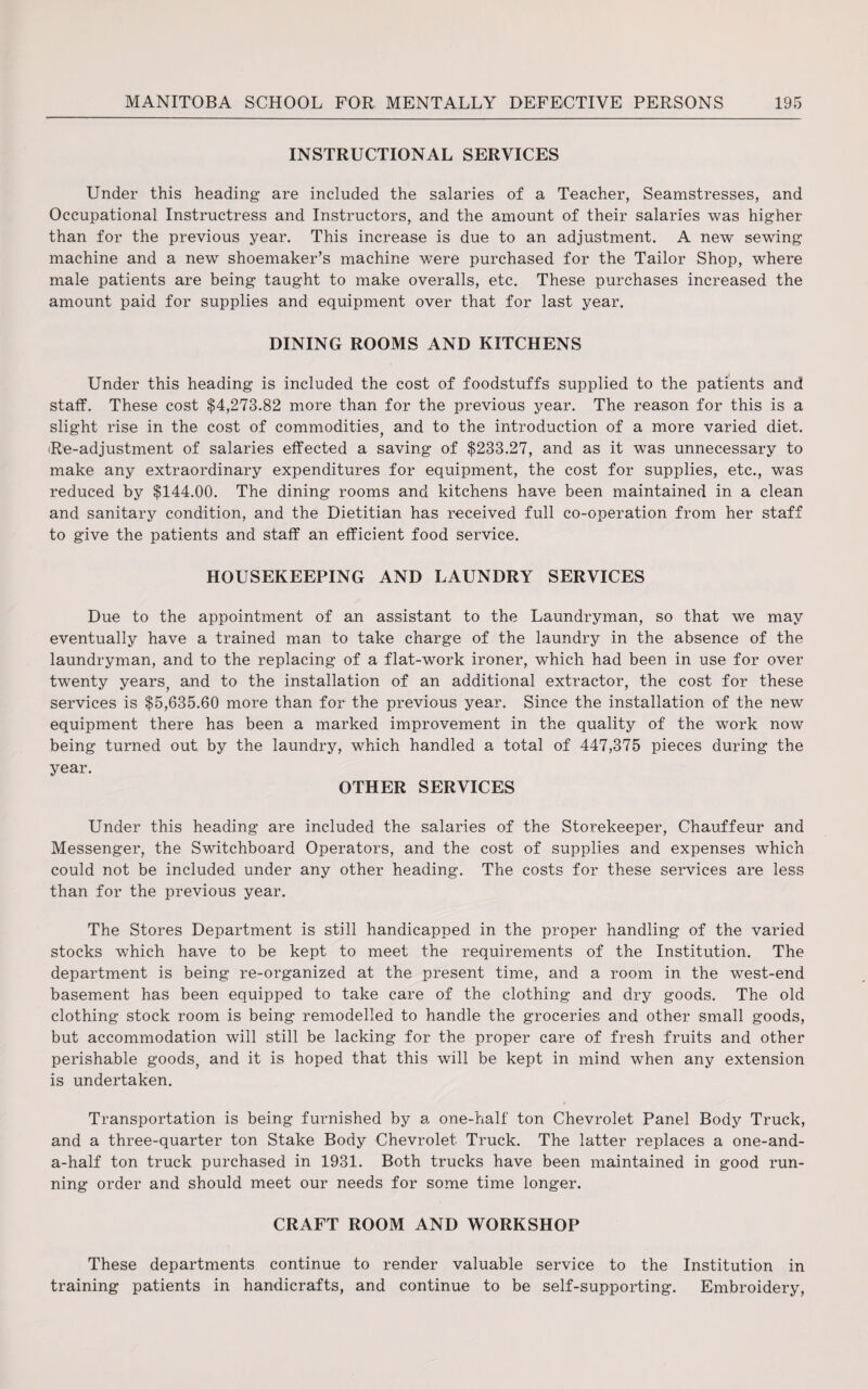 INSTRUCTIONAL SERVICES Under this heading are included the salaries of a Teacher, Seamstresses, and Occupational Instructress and Instructors, and the amount of their salaries was higher than for the previous year. This increase is due to an adjustment. A new sewing machine and a new shoemaker’s machine were purchased for the Tailor Shop, where male patients are being taught to make overalls, etc. These purchases increased the amount paid for supplies and equipment over that for last year. DINING ROOMS AND KITCHENS Under this heading is included the cost of foodstuffs supplied to the patients and staff. These cost $4,273.82 more than for the previous year. The reason for this is a slight rise in the cost of commodities, and to the introduction of a more varied diet. Re-adjustment of salaries effected a saving of $233.27, and as it was unnecessary to make any extraordinary expenditures for equipment, the cost for supplies, etc., was reduced by $144.00. The dining rooms and kitchens have been maintained in a clean and sanitary condition, and the Dietitian has received full co-operation from her staff to give the patients and staff an efficient food service. HOUSEKEEPING AND LAUNDRY SERVICES Due to the appointment of an assistant to the Laundryman, so that we may eventually have a trained man to take charge of the laundry in the absence of the laundryman, and to the replacing of a flat-work ironer, which had been in use for over twenty years, and to the installation of an additional extractor, the cost for these services is $5,635.60 more than for the previous year. Since the installation of the new equipment there has been a marked improvement in the quality of the work now being turned out by the laundry, which handled a total of 447,375 pieces during the year. OTHER SERVICES Under this heading are included the salaries of the Storekeeper, Chauffeur and Messenger, the Switchboard Operators, and the cost of supplies and expenses which could not be included under any other heading. The costs for these services are less than for the previous year. The Stores Department is still handicapped in the proper handling of the varied stocks which have to be kept to meet the requirements of the Institution. The department is being re-organized at the present time, and a room in the west-end basement has been equipped to take care of the clothing and dry goods. The old clothing stock room is being remodelled to handle the groceries and other small goods, but accommodation will still be lacking for the proper care of fresh fruits and other perishable goods, and it is hoped that this will be kept in mind when any extension is undertaken. Transportation is being furnished by a one-half ton Chevrolet Panel Body Truck, and a three-quarter ton Stake Body Chevrolet Truck. The latter replaces a one-and- a-half ton truck purchased in 1931. Both trucks have been maintained in good run¬ ning order and should meet our needs for some time longer. CRAFT ROOM AND WORKSHOP These departments continue to render valuable service to the Institution in training patients in handicrafts, and continue to be self-supporting. Embroidery,