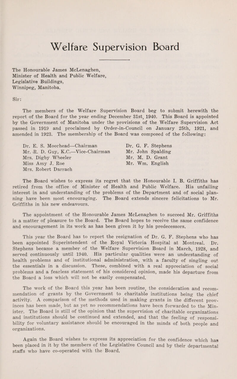 Welfare Supervision Board The Honourable James McLenaghen, Minister of Health and Public Welfare, Legislative Buildings, Winnipeg, Manitoba. Sir: The members of the Welfare Supervision Board beg to submit herewith the report of the Board for the year ending December 31st, 1940. This Board is appointed by the Government of Manitoba under the provisions of the Welfare Supervision Act passed in 1919 and proclaimed by Order-in-Council on January 25th, 1921, and amended in 1923. The membership of the Board was composed of the following: Dr. E. S. Moorhead—Chairman Dr. G. F. Stephens Mr. >R. D. Guy, K.C.—Vice-Chairman Mr. John Spalding Mrs. Digby Wheeler Mr. M. D. Grant Miss Amy J. Roe Mr. Wm. English Mrs. Robert Darrach The Board wishes to express its regret that the Honourable I. B. Griffiths has retired from the office of Minister of Health and Public Welfare. His unfailing interest in and understanding of the problems of the Department and of social plan¬ ning have been most encouraging. The Board extends sincere felicitations to Mr. Griffiths in his new endeavours. The appointment of the Honourable James McLenaghen to succeed Mr. Griffiths is a matter of pleasure to the Board. The Board hopes to receive the same confidence and encouragement in its work as has been given it by his predecessors. This year the Board has to report the resignation of Dr. G. F. Stephens who has been appointed Superintendent of the Royal Victoria Hospital at Montreal. Dr. Stephens became a member of the Welfare Supervision Board in March, 1928, and served continuously until 1940. His particular qualities were an understanding of health problems and of institutional administration, with a faculty of singling out the essentials in a discussion. These, combined with a real appreciation of social problems and a fearless statement of his considered opinion, made his departure from the Board a loss which will not be easily compensated. The work of the Board this year has been routine, the consideration and recom¬ mendation of grants by the Government to charitable institutions being the chief activity. A comparison of the methods used in making grants in the different prov¬ inces has been made, but as yet no recommendations have been forwarded to the Min¬ ister. The Board is still of the opinion that the supervision of charitable organizations and institutions should be continued and extended, and that the feeling of responsi¬ bility for voluntary assistance should be encouraged in the minds of both people and organizations. Again the Board wishes to express its appreciation for the confidence which has been placed in it by the members of the Legislative Council and by their departmental staffs who have co-operated with the Board.