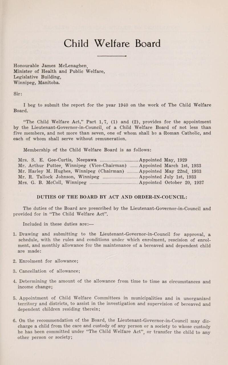 Child Welfare Board Honourable James McLenaghen, Minister of Health and Public Welfare, Legislative Building, Winnipeg, Manitoba. Sir: I beg to submit the report for the year 1940 on the work of The Child Welfare Board. “The Child Welfare Act,” Part 1,7, (1) and (2), provides for the appointment by the Lieutenant-Governor-in-Council, of a Child Welfare Board of not less than five members, and not more than seven, one of whom shall be a Roman Catholic, and each of whom shall serve without remuneration. Membership of the Child Welfare Board is as follows: Mrs. S. E. Gee-Curtis, Neepawa ____Appointed May, 1929 Mr. Arthur Puttee, Winnipeg (Vice-Chairman) _Appointed March 1st, 1933 Mr. Harley M. Hughes, Winnipeg (Chairman) _Appointed May 22nd, 1933 Mr. R. Tallock Johnson, Winnipeg _Appointed July 1st, 1933 Mrs. G. B. McColl, Winnipeg _Appointed October 20, 1937 DUTIES OF THE BOARD BY ACT AND ORDER-IN-COUNCIL: The duties of the Board are prescribed by the Lieutenant-Governor-in-Council and provided for in “The Child Welfare Act”. Included in these duties are:— 1. Drawing and submitting to the Lieutenant-Governor-in-Council for approval, a schedule, with the rules and conditions under which enrolment, rescision of enrol¬ ment, and monthly allowance for the maintenance of a bereaved and dependent child are made: 2. Enrolment for allowance; 3. Cancellation of allowance; 4. Determining the amount of the allowance from time to time as circumstances and income change; 5. Appointment of Child Welfare Committees in municipalities and in unorganized territory and districts, to assist in the investigation and supervision of bereaved and dependent children residing therein; 6. On the recommendation of the Board, the Lieutenant-Governor-in-Council may dis¬ charge a child from the care and custody of any person or a society to whose custody he has been committed under “The Child Welfare Act”, or transfer the child to any other person or society;