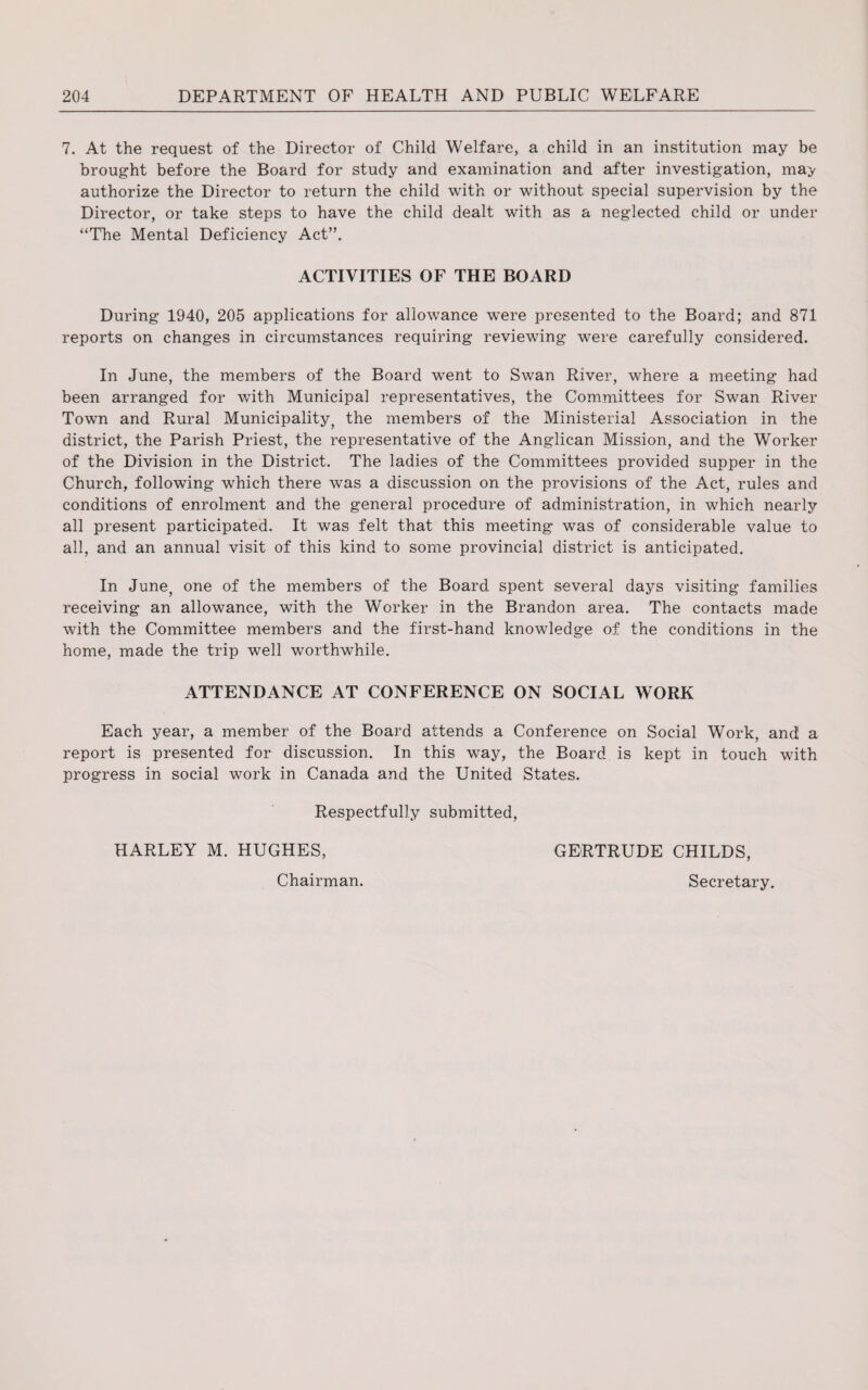 7. At the request of the Director of Child Welfare, a child in an institution may be brought before the Board for study and examination and after investigation, may authorize the Director to return the child with or without special supervision by the Director, or take steps to have the child dealt with as a neglected child or under “The Mental Deficiency Act”. ACTIVITIES OF THE BOARD During 1940, 205 applications for allowance were presented to the Board; and 871 reports on changes in circumstances requiring reviewing were carefully considered. In June, the members of the Board went to Swan River, where a meeting had been arranged for with Municipal representatives, the Committees for Swan River Town and Rural Municipality, the members of the Ministerial Association in the district, the Parish Priest, the representative of the Anglican Mission, and the Worker of the Division in the District. The ladies of the Committees provided supper in the Church, following which there was a discussion on the provisions of the Act, rules and conditions of enrolment and the general procedure of administration, in which nearly all present participated. It was felt that this meeting was of considerable value to all, and an annual visit of this kind to some provincial district is anticipated. In June, one of the members of the Board spent several days visiting families receiving an allowance, with the Worker in the Brandon area. The contacts made with the Committee members and the first-hand knowledge of the conditions in the home, made the trip well worthwhile. ATTENDANCE AT CONFERENCE ON SOCIAL WORK Each year, a member of the Board attends a Conference on Social Work, and! a report is presented for discussion. In this way, the Board is kept in touch with progress in social work in Canada and the United States. Respectfully submitted, HARLEY M. HUGHES, GERTRUDE CHILDS, Secretary. Chairman.