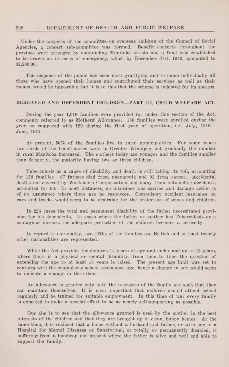 Under the auspices of the committee on overseas children of the Council of Social Agencies, a concert sub-committee was formed. Benefit concerts throughout the province were arranged by outstanding Manitoba artists and a fund was established to be drawn on in cases of emergency, which by December 31st, 1940, amounted to $2,500.00. The response of the public has been most gratifying and to name individually all those who have opened their homes and contributed their services as well as their means, would be impossible, but it is to this that the scheme is indebted for its success. BEREAVED AND DEPENDENT CHILDREN—PART III, CHILD WELFARE ACT. During the year 1,016 families were provided for under this section of the Act, commonly referred to as Mothers’ Allowance. 186 families were enrolled during the year as compared with 129 during the first year of operation, i.e., July, 1916— June, 1917. At present, 50% of the families live in rural municipalities. For some years twro-thirds of the beneficiaries were in Greater Winnipeg but gradually the number in rural Manitoba increased. The mothers today are younger and the families smaller than formerly, the majority having two or three children. Tuberculosis as a cause of disability and death is still taking its toll, accounting for 158 families. 67 fathers died from pneumonia and 93 from cancer. Accidental deaths not covered by Workmen’s Compensation and many from automobile accidents, accounted for 90. In most instances, no insurance was carried and damage action is of no assistance where there are no resources. Compulsory accident insurance on cars and trucks would seem to be desirable for the protection of wives and children. In 226 cases the total and permanent disability of the father necessitated provi¬ sion for his dependents. In cases where the father or mother has Tuberculosis or a contagious disease, the adequate protection of the children becomes a necessity. In regard to nationality, two-fifths of the families are British and at least twenty other nationalities are represented. While the Act provides for children 14 years of age and under and up to 18 years, where there is a physical or mental disability, from time to time the question of extending the age to at least 16 years is raised. The present age limit was set to conform with the compulsory school attendance age, hence a change in one would seem to indicate a change in the other. An allowance is granted only until the resources of the family are such that they can maintain themselves. It is most important that children should attend school regularly and be trained for suitable employment. In this time of war every family is expected to make a special effort to be as nearly self-supporting as possible. Our aim is to see that the allowance granted is used by the mother in the best interests of the children and that they are brought up in clean, happy homes. At the same time, it is realized that a home without a husband and father, or with one in a Hospital for Mental Diseases or Sanatorium, or totally or permanently disabled, is suffering from a handicap not present where the father is alive and well and able to support the family.