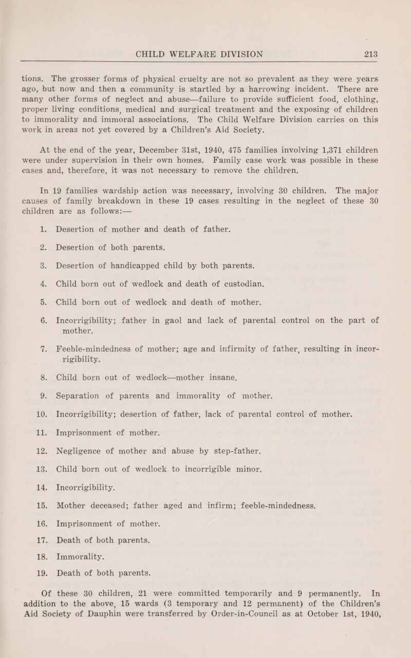 tions. The grosser forms of physical cruelty are not so prevalent as they were years ago, but now and then a community is startled by a harrowing incident. There are many other forms of neglect and abuse—failure to provide sufficient food, clothing, proper living conditions, medical and surgical treatment and the exposing of children to immorality and immoral associations. The Child Welfare Division carries on this work in areas not yet covered by a Children’s Aid Society. At the end of the year, December 31st, 1940, 475 families involving 1,371 children were under supervision in their own homes. Family case work was possible in these cases and, therefore, it was not necessary to remove the children. In 19 families wardship action was necessary, involving 30 children. The major causes of family breakdown in these 19 cases resulting in the neglect of these 30 children are as follows:— 1. Desertion of mother and death of father. 2. Desertion of both parents. 3. Desertion of handicapped child by both parents. 4. Child born out of wedlock and death of custodian. 5. Child born out of wedlock and death of mother. 6. Incorrigibility; father in gaol and lack of parental control on the part of mother. 7. Feeble-mindedness of mother; age and infirmity of father, resulting in incor¬ rigibility. 8. Child born out of wedlock—mother insane. 9. Separation of parents and immorality of mother. 10. Incorrigibility; desertion of father, lack of parental control of mother. 11. Imprisonment of mother. 12. Negligence of mother and abuse by step-father. 13. Child born out of wedlock to incorrigible minor. 14. Incorrigibility. 15. Mother deceased; father aged and infirm; feeble-mindedness. 16. Imprisonment of mother. 17. Death of both parents. 18. Immorality. 19. Death of both parents. Of these 30 children, 21 were committed temporarily and 9 permanently. In addition to the above, 15 wards (3 temporary and 12 permanent) of the Children’s Aid Society of Dauphin were transferred by Order-in-Council as at October 1st, 1940,
