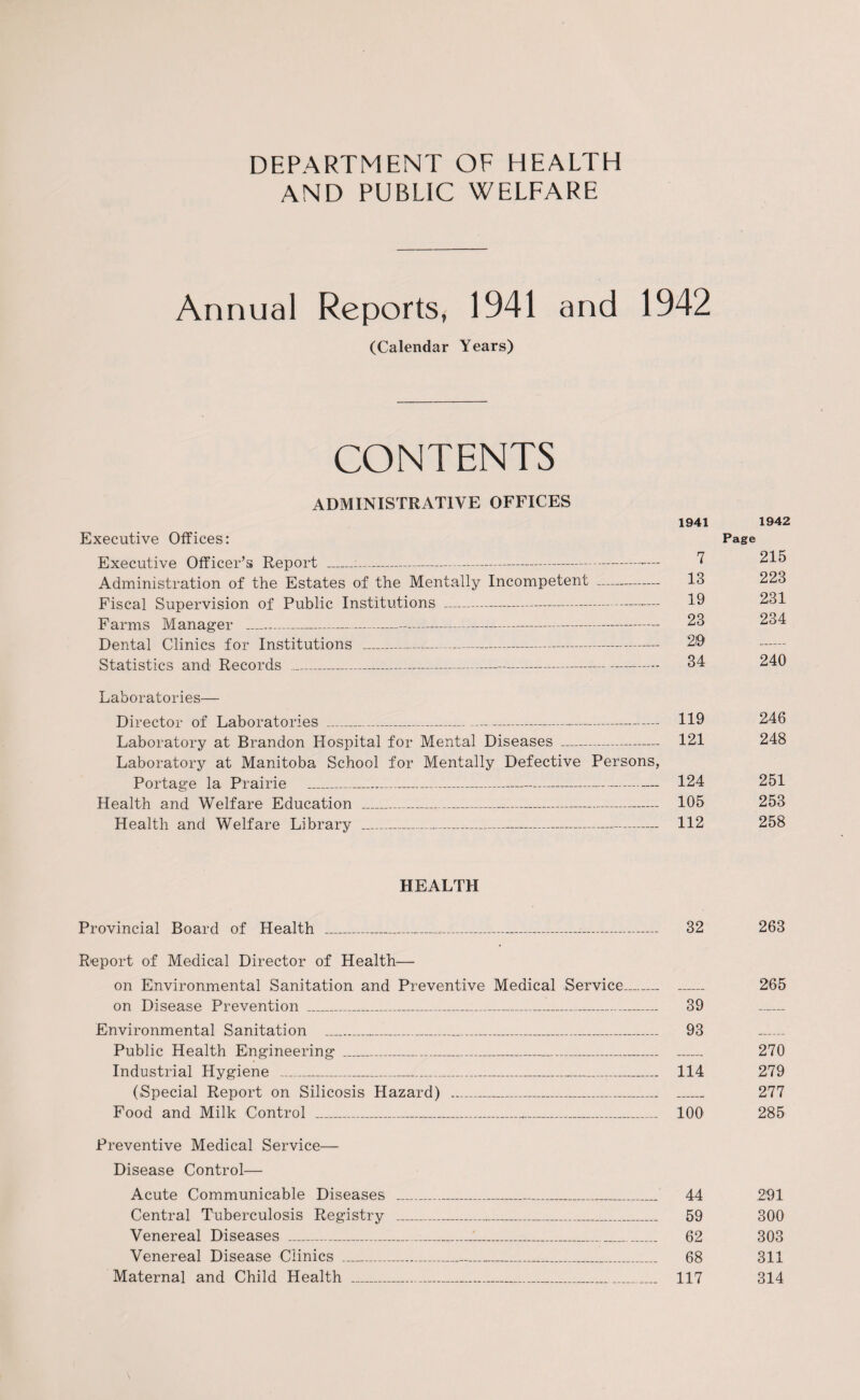 DEPARTMENT OF HEALTH AND PUBLIC WELFARE Annual Reports, 1941 and 1942 (Calendar Years) CONTENTS ADMINISTRATIVE OFFICES 1941 1942 Executive Offices: Page Executive Officer’s Report - ^ 215 Administration of the Estates of the Mentally Incompetent - 13 223 Fiscal Supervision of Public Institutions - 19 231 Farms Manager - 23 234 Dental Clinics for Institutions _ 219 Statistics and Records _ 34 240 Laboratories— Director of Laboratories _ 119 246 Laboratory at Brandon Hospital for Mental Diseases - 121 248 Laboratory at Manitoba School for Mentally Defective Persons, Portage la Prairie __— 124 251 Health and Welfare Education _ 105 253 Health and Welfare Library _ 112 258 HEALTH Provincial Board of Health ___ 32 263 Report of Medical Director of Health— on Environmental Sanitation and Preventive Medical Service_ _ 265 on Disease Prevention _ 39 _ Environmental Sanitation _ 93 _ Public Health Engineering ___ _ 270 Industrial Hygiene _ 114 279 (Special Report on Silicosis Hazard) ___ _ 277 Food and Milk Control _ 100 285 Preventive Medical Service— Disease Control— Acute Communicable Diseases ...._ 44 291 Central Tuberculosis Registry _ 59 300 Venereal Diseases _1_ 62 303 Venereal Disease Clinics _ 68 311 Maternal and Child Health _ 117 314