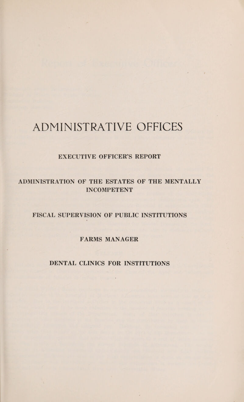 ADMINISTRATIVE OFFICES EXECUTIVE OFFICER’S REPORT ADMINISTRATION OF THE ESTATES OF THE MENTALLY INCOMPETENT FISCAL SUPERVISION OF PUBLIC INSTITUTIONS FARMS MANAGER DENTAL CLINICS FOR INSTITUTIONS