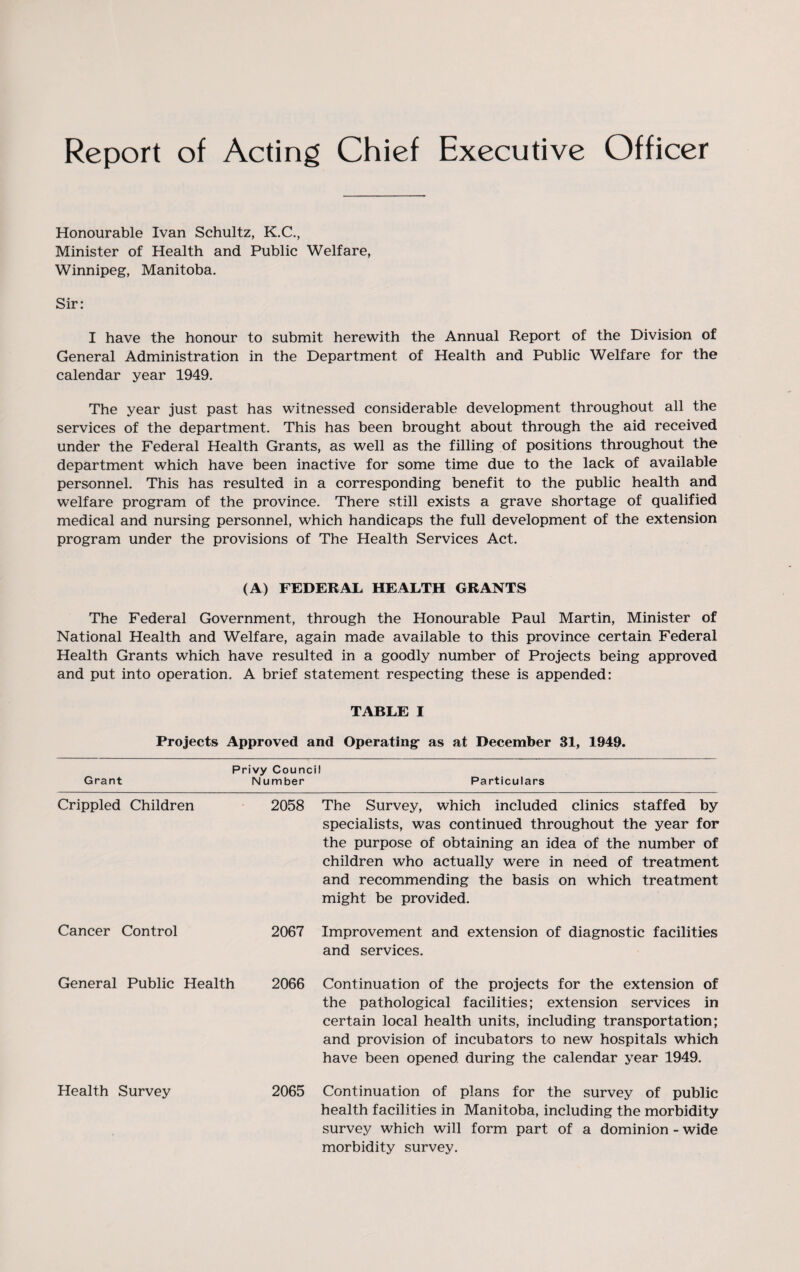 Honourable Ivan Schultz, K.C., Minister of Health and Public Welfare, Winnipeg, Manitoba. Sir: I have the honour to submit herewith the Annual Report of the Division of General Administration in the Department of Health and Public Welfare for the calendar year 1949. The year just past has witnessed considerable development throughout all the services of the department. This has been brought about through the aid received under the Federal Health Grants, as well as the filling of positions throughout the department which have been inactive for some time due to the lack of available personnel. This has resulted in a corresponding benefit to the public health and welfare program of the province. There still exists a grave shortage of qualified medical and nursing personnel, which handicaps the full development of the extension program under the provisions of The Health Services Act. (A) FEDERAL HEALTH GRANTS The Federal Government, through the Honourable Paul Martin, Minister of National Health and Welfare, again made available to this province certain Federal Health Grants which have resulted in a goodly number of Projects being approved and put into operation. A brief statement respecting these is appended: TABLE I Projects Approved and Operating as at December 31, 1949. Privy Council Grant Number Particulars Crippled Children 2058 The Survey, which included clinics staffed by specialists, was continued throughout the year for the purpose of obtaining an idea of the number of children who actually were in need of treatment and recommending the basis on which treatment might be provided. Cancer Control 2067 Improvement and extension of diagnostic facilities and services. General Public Health 2066 Continuation of the projects for the extension of the pathological facilities; extension services in certain local health units, including transportation; and provision of incubators to new hospitals which have been opened during the calendar year 1949. Health Survey 2065 Continuation of plans for the survey of public health facilities in Manitoba, including the morbidity survey which will form part of a dominion - wide morbidity survey.