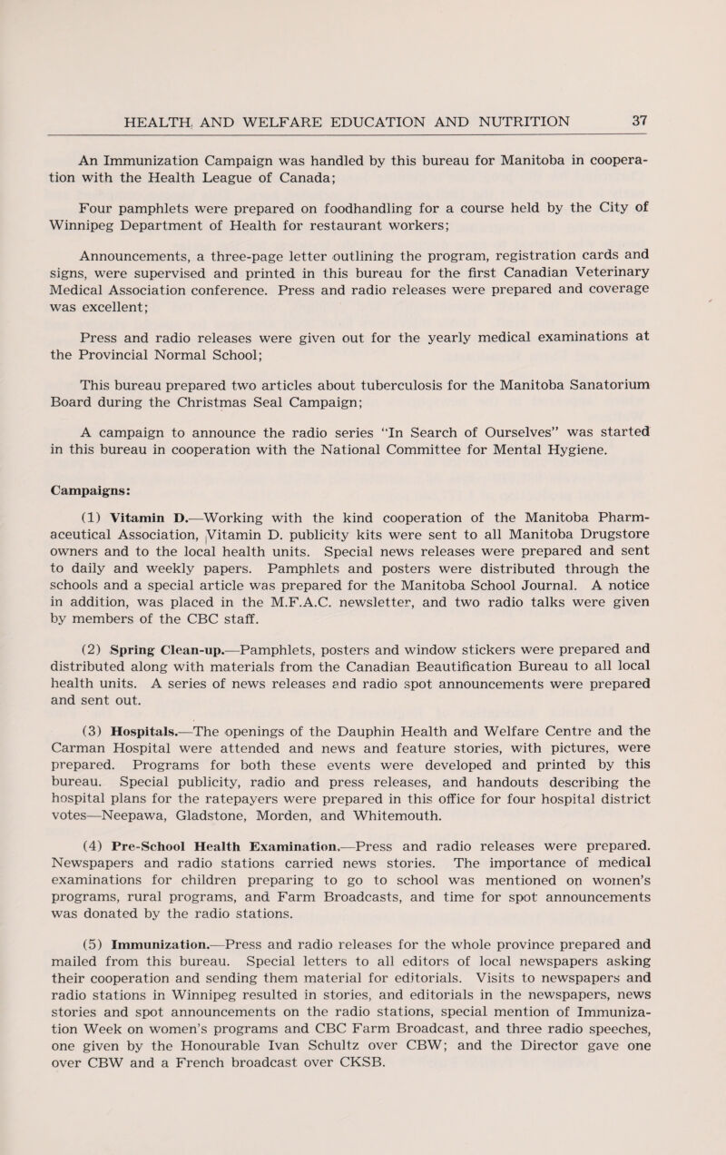 An Immunization Campaign was handled by this bureau for Manitoba in coopera¬ tion with the Health League of Canada; Four pamphlets were prepared on foodhandling for a course held by the City of Winnipeg Department of Health for restaurant workers; Announcements, a three-page letter outlining the program, registration cards and signs, were supervised and printed in this bureau for the first Canadian Veterinary Medical Association conference. Press and radio releases were prepared and coverage was excellent; Press and radio releases were given out for the yearly medical examinations at the Provincial Normal School; This bureau prepared two articles about tuberculosis for the Manitoba Sanatorium Board during the Christmas Seal Campaign; A campaign to announce the radio series “In Search of Ourselves” was started in this bureau in cooperation with the National Committee for Mental Hygiene. Campaigns: (1) Vitamin D.—Working with the kind cooperation of the Manitoba Pharm¬ aceutical Association, (Vitamin D. publicity kits were sent to all Manitoba Drugstore owners and to the local health units. Special news releases were prepared and sent to daily and weekly papers. Pamphlets and posters were distributed through the schools and a special article was prepared for the Manitoba School Journal. A notice in addition, was placed in the M.F.A.C. newsletter, and two radio talks were given by members of the CBC staff. (2) Spring Clean-up.—Pamphlets, posters and window stickers were prepared and distributed along with materials from the Canadian Beautification Bureau to all local health units. A series of news releases and radio spot announcements were prepared and sent out. (3) Hospitals.—The openings of the Dauphin Health and Welfare Centre and the Carman Hospital were attended and news and feature stories, with pictures, were prepared. Programs for both these events were developed and printed by this bureau. Special publicity, radio and press releases, and handouts describing the hospital plans for the ratepayers were prepared in this office for four hospital district votes—Neepawa, Gladstone, Morden, and Whitemouth. (4) Pre-School Health Examination,—Press and radio releases were prepared. Newspapers and radio stations carried news stories. The importance of medical examinations for children preparing to go to school was mentioned on women’s programs, rural programs, and Farm Broadcasts, and time for spot announcements was donated by the radio stations. (5) Immunization.—Press and radio releases for the whole province prepared and mailed from this bureau. Special letters to all editors of iocal newspapers asking their cooperation and sending them material for editorials. Visits to newspapers and radio stations in Winnipeg resulted in stories, and editorials in the newspapers, news stories and spot announcements on the radio stations, special mention of Immuniza¬ tion Week on women’s programs and CBC Farm Broadcast, and three radio speeches, one given by the Honourable Ivan Schultz over CBW; and the Director gave one over CBW and a French broadcast over CKSB.