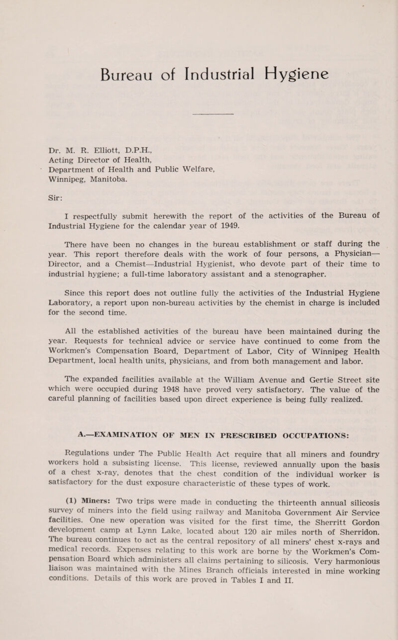 Bureau of Industrial Hygiene Dr. M. R. Elliott, D.P.H.. Acting Director of Health, Department of Health and Public Welfare, Winnipeg, Manitoba. Sir: I respectfully submit herewith the report of the activities of the Bureau of Industrial Hygiene for the calendar year of 1949. There have been no changes in the bureau establishment or staff during the year. This report therefore deals with the work of four persons, a Physician—■ Director, and a Chemist—Industrial Hygienist, who devote part of their time to industrial hygiene; a full-time laboratory assistant and a stenographer. Since this report does not outline fully the activities of the Industrial Hygiene Laboratory, a report upon non-bureau activities by the chemist in charge is included for the second time. All the established activities of the bureau have been maintained during the year. Requests for technical advice or service have continued to come from the Workmen’s Compensation Board, Department of Labor, City of Winnipeg Health Department, local health units, physicians, and from both management and labor. The expanded facilities available at the William Avenue and Gertie Street site which were occupied during 1948 have proved very satisfactory. The value of the careful planning of facilities based upon direct experience is being fully realized. A.—EXAMINATION OF MEN IN PRESCRIBED OCCUPATIONS: Regulations under The Public Health Act require that all miners and foundry workers hold a subsisting license. This license, reviewed annually upon the basis of a chest x-ray, denotes that the chest condition of the individual worker is satisfactory tor the dust exposure characteristic of these types of work. (I) Miners: Two trips were made in conducting the thirteenth annual silicosis survey of miners into the field using railway and Manitoba Government Air Service facilities. One new operation was visited for the first time, the Sherritt Gordon development camp at Lynn Lake, located about 120 air miles north of Sherridon. 1 he bureau continues to act as the central repository of all miners’ chest x-rays and medical records. Expenses relating to this work are borne by the Workmen’s Com¬ pensation Board which administers all claims pertaining to silicosis. Very harmonious liaison was maintained with the Mines Branch officials interested in mine working conditions. Details of this work are proved in Tables I and II.