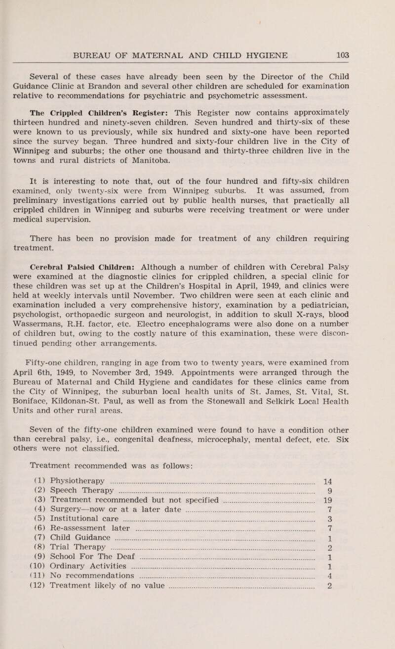 Several of these cases have already been seen by the Director of the Child Guidance Clinic at Brandon and several other children are scheduled for examination relative to recommendations for psychiatric and psychometric assessment. The Crippled Children’s Register: This Register now contains approximately thirteen hundred and ninety-seven children. Seven hundred and thirty-six of these were known to us previously, while six hundred and sixty-one have been reported since the survey began. Three hundred and sixty-four children live in the City of Winnipeg and suburbs; the other one thousand and thirty-three children live in the towns and rural districts of Manitoba. It is interesting to note that, out of the four hundred and fifty-six children examined, only twenty-six were from Winnipeg suburbs. It was assumed, from preliminary investigations carried out by public health nurses, that practically all crippled children in Winnipeg and suburbs were receiving treatment or were under medical supervision. There has been no provision made for treatment of any children requiring treatment. Cerebral Palsied Children: Although a number of children with Cerebral Palsy were examined at the diagnostic clinics for crippled children, a special clinic for these children was set up at the Children’s Hospital in April, 1949, and clinics were held at weekly intervals until November. Two children were seen at each clinic and examination included a very comprehensive history, examination by a pediatrician, psychologist, orthopaedic surgeon and neurologist, in addition to skull X-rays, blood Wassermans, R.H. factor, etc. Electro encephalograms were also done on a number of children but, owing to the costly nature of this examination, these v/ere discon¬ tinued pending other arrangements. Fifty-one children, ranging in age from two to twenty years, were examined from April 6th, 1949, to November 3rd, 1949. Appointments were arranged through the Bureau of Maternal and Child Hygiene and candidates for these clinics came from the City of Winnipeg, the suburban local health units of St. James, St. Vital, St. Boniface, Kildonan-St. Paul, as well as from the Stonewall and Selkirk Local Health Units and other rural areas. Seven of the fifty-one children examined were found to have a condition other than cerebral palsy, i.e., congenital deafness, microcephaly, mental defect, etc. Six others were not classified. Treatment recommended was as follows: (1) Physiotherapy . 14 (2) Speech Therapy . 9 (3) Treatment recommended but not specified . 19 (4) Surgery—now or at a later date . 7 (5) Institutional care . 3 (6) Re-assessment later . 7 (7) Child Guidance . 1 (8) Trial Therapy . 2 (9) School For The Deaf . 1 (10) Ordinary Activities . 1 (11) No recommendations . 4 (12) Treatment likely of no value . 2