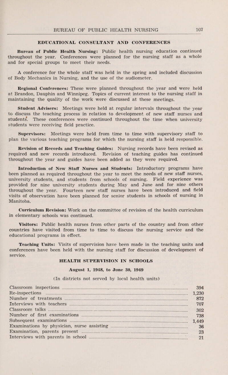 EDUCATIONAL CONSULTANT AND CONFERENCES Bureau of Public Health Nursing: Public health nursing education continued throughout the year. Conferences were planned for the nursing staff as a whole and for special groups to meet their needs. A conference for the whole staff was held in the spring and included discussion of Body Mechanics in Nursing, and the use of the audiometer. Regional Conferences: These were planned throughout the year and were held at Brandon, Dauphin and Winnipeg. Topics of current interest to the nursing staff in maintaining the quality of the work were discussed at these meetings. Student Advisers: Meetings were held at regular intervals throughout the year to discuss the teaching process in relation to development of new staff nurses and students*. These conferences were continued throughout the time when university students were receiving field practice. Supervisors: Meetings were held from time to time with supervisory staff to plan the various teaching programs for which the nursing staff is held responsible. Revision of Records and Teaching Guides: Nursing records have been revised as required and new records introduced. Revision of teaching guides has continued throughout the year and guides have been added as they were required. Introduction of New Staff Nurses and Students: Introductory programs have been planned as required throughout the year to meet the needs of new staff nurses, university students, and students from schools of nursing. Field experience was provided for nine university students during May and June and for nine others throughout the year. Fourteen new staff nurses have been introduced and field visits of observation have been planned for senior students in schools of nursing in Manitoba. Curriculum Revision: Work on the committee of revision of the health curriculum in elementary schools was continued. Visitors: Public health nurses from other parts of the country and from other countries have visited from time to time to discuss the nursing service and the educational programs in effect. Teaching Units: Visits of supervision have been made in the teaching units and conferences have been held with the nursing staff for discussion of development of service. HEALTH SUPERVISION IN SCHOOLS August 1, 1948, to June 30, 1949 (In districts not served by local health units) Classroom inspections ... 394 Re-inspections . 1,230 Number of treatments . 872 Interviews with teachers . 707 Classroom talks . 302 Number of first examinations . 738 Subsequent examinations .:... 1,449 Examinations by physician, nurse assisting . 36 Examination, parents present . 23 Interviews with parents in school .21