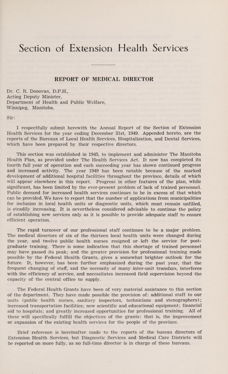 REPORT OF MEDICAL DIRECTOR Dr. C. R. Donovan, D.P.H., Acting Deputy Minister, Department of Health and Public Welfare, Winnipeg, Manitoba. Sir: I respectfully submit herewith the Annual Report of the Section of Extension Health Services for the year ending December 31st, 1949. Appended hereto, are the reports of the Bureaux of Local Health Services, Hospitalization, and Dental Services, which have been prepared by their respective directors. This section was established in 1945, to implement and administer The Manitoba Health Plan, as provided under The Health Services Act. It now has completed its fourth full year of operation and each succeeding year has shown continued progress and increased activity. The year 1949 has been notable because of the marked development of additional hospital facilities throughout the province, details of which will appear elsewhere in this report. Progress in other features of the plan, while significant, has been limited by the ever-present problem of lack of trained personnel. Public demand for increased health services continues to be in excess of that which can be provided. We have to report that the number of applications from municipalities for inclusion in local health units or diagnostic units, which must remain unfilled, is steadily increasing. It is nevertheless considered advisable to continue the policy of establishing new services only as it is possible to provide adequate staff to ensure efficient operation. The rapid turnover of our professional staff continues to be a major problem. The medical directors of six of the thirteen local health units were changed during the year, and twelve public health nurses resigned or left the service for post¬ graduate training. There is some indication that this shortage of trained personnel may have passed its peak; and the greater provision for professional training made possible by the Federal Health Grants, gives a somewhat brighter outlook for the future. It, however, has been further emphasized during the past year, that the frequent changing of staff, and the necessity of many inter-unit transfers, interferes with the efficiency of service, and necessitates increased field supervision beyond the capacity of the central office to supply. The Federal Health Grants have been of very material assistance to this section of the department. They have made possible the provision of: additional staff to our units (public health nurses, sanitary inspectors, technicians and stenographers); increased transportation facilities; new scientific and educational equipment; financial aid to hospitals; and greatly increased opportunities for professional training. All of these will specifically fulfill the objectives of the grants: that is, the improvement or expansion of the existing health services for the people of the province. Brief reference is hereinafter made to the reports of the bureau directors of Extension Health Services, but Diagnostic Services and Medical Care Districts will be reported on more fully, as no full-time director is in charge of these bureaus.