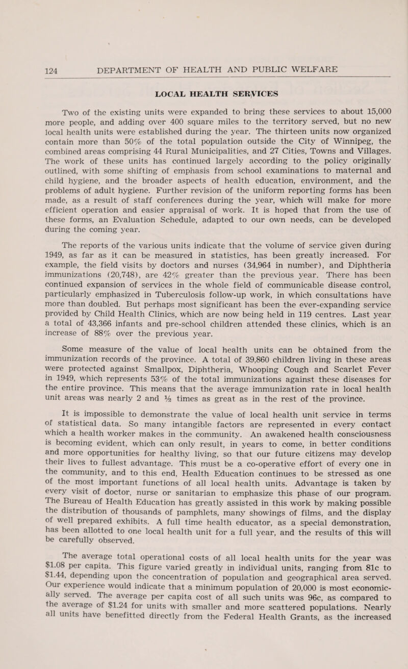 LOCAL HEALTH SERVICES Two of the existing units were expanded to bring these services to about 15,000 more people, and adding over 400 square miles to the territory served, but no new local health units were established during the year. The thirteen units now organized contain more than 50% of the total population outside the City of Winnipeg, the combined areas comprising 44 Rural Municipalities, and 27 Cities, Towns and Villages. The work of these units has continued largely according to the policy originally outlined, with some shifting of emphasis from school examinations to maternal and child hygiene, and the broader aspects of health education, environment, and the problems of adult hygiene. Further revision of the uniform reporting forms has been made, as a result of staff conferences during the year, which will make for more efficient operation and easier appraisal of work. It is hoped that from the use of these forms, an Evaluation Schedule, adapted to our own needs, can be developed during the coming year. The reports of the various units indicate that the volume of service given during 1949, as far as it can be measured in statistics, has been greatly increased. For example, the field visits by doctors and nurses (34,964 in number), and Diphtheria immunizations (20,748), are 42% greater than the previous year. There has been continued expansion of services in the whole field of communicable disease control, particularly emphasized in Tuberculosis follow-up work, in which consultations have more than doubled. But perhaps most significant has been the ever-expanding service provided by Child Health Clinics, which are now being held in 119 centres. Last year a total of 43,366 infants and pre-school children attended these clinics, which is an increase of 88% over the previous year. Some measure of the value of local health units can be obtained from the immunization records of the province. A total of 39,860 children living in these areas were protected against Smallpox, Diphtheria, Whooping Cough and Scarlet Fever in 1949, which represents 53% of the total immunizations against these diseases for the entire province. This means that the average immunization rate in local health unit areas was nearly 2 and % times as great as in the rest of the province. It is impossible to demonstrate the value of local health unit service in terms of statistical data. So many intangible factors are represented in every contact which a health worker makes in the community. An awakened health consciousness is becoming evident, which can only result, in years to come, in better conditions and more opportunities for healthy living, so that our future citizens may develop their lives to fullest advantage. This must be a co-operative effort of every one in the community, and to this end, Health Education continues to be stressed as one of the most important functions of all local health units. Advantage is taken by every visit of doctor, nurse or sanitarian to emphasize this phase of our program. The Bureau of Health Education has greatly assisted in this work by making possible the distribution of thousands of pamphlets, many showings of films, and the display of well prepared exhibits. A full time health educator, as a special demonstration, has been allotted to one local health unit for a full year, and the results of this will be carefully observed. The average total operational costs of all local health units for the year was SI.08 per capita. This figure varied greatly in individual units, ranging from 81c to SI.44, depending upon the concentration of population and geographical area served. Our experience would indicate that a minimum population of 20,000 is most economic¬ ally served. The average per capita cost of all such units was 96c, as compared to the average of SI.24 for units with smaller and more scattered populations. Nearly all units have benefitted directly from the Federal Health Grants, as the increased