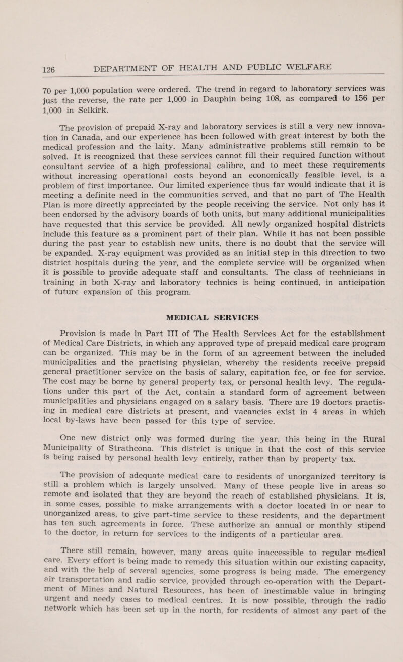 70 per 1,000 population were ordered. The trend in regard to laboratory services was just the reverse, the rate per 1,000 in Dauphin being 108, as compared to 156 per 1,000 in Selkirk. The provision of prepaid X-ray and laboratory services is still a very new innova¬ tion in Canada, and our experience has been followed with great interest by both the medical profession and the laity. Many administrative problems still remain to be solved. It is recognized that these services cannot fill their required function without consultant service of a high professional calibre, and to meet these requirements without increasing operational costs beyond an economically feasible level, is a problem of first importance. Our limited experience thus far would indicate that it is meeting a definite need in the communities served, and that no part of The Health Plan is more directly appreciated by the people receiving the service. Not only has it been endorsed by the advisory boards of both units, but many additional municipalities have requested that this service be provided. All newly organized hospital districts include this feature as a prominent part of their plan. While it has not been possible during the past year to establish new units, there is no doubt that the service will be expanded. X-ray equipment was provided as an initial step in this direction to two district hospitals during the year, and the complete service will be organized when it is possible to provide adequate staff and consultants. The class of technicians in training in both X-ray and laboratory technics is being continued, in anticipation of future expansion of this program. MEDICAL SERVICES Provision is made in Part III of The Health Services Act for the establishment of Medical Care Districts, in which any approved type of prepaid medical care program can be organized. This may be in the form of an agreement between the included municipalities and the practising physician, whereby the residents receive prepaid general practitioner service on the basis of salary, capitation fee, or fee for service. The cost may be borne by general property tax, or personal health levy. The regula¬ tions under this part of the Act, contain a standard form of agreement between municipalities and physicians engaged on a salary basis. There are 19 doctors practis¬ ing in medical care districts at present, and vacancies exist in 4 areas in which local by-laws have been passed for this type of service. One new district only was formed during the year, this being in the Rural Municipality of Strathcona. This district is unique in that the cost of this service is being raised by personal health levy entirely, rather than by property tax. The provision of adequate medical care to residents of unorganized territory is still a problem which is largely unsolved. Many of these people live in areas so remote and isolated that they are beyond the reach of established physicians. It is, in some cases, possible to make arrangements with a doctor located in or near to unorganized areas, to give part-time service to these residents, and the department has ten such agreements in force. These authorize an annual or monthly stipend to the doctor, in return for services to the indigents of a particular area. There still remain, however, many areas quite inaccessible to regular medical care. Every effort is being made to remedy this situation within our existing capacity, and with the help of several agencies, some progress is being made. The emergency eir transportation and radio service, provided through co-operation with the Depart¬ ment of Mines and Natural Resources, has been of inestimable value in bringing urgent and needy cases to medical centres. It is now possible, through the radio network which has been set up in the north, for residents of almost any part of the