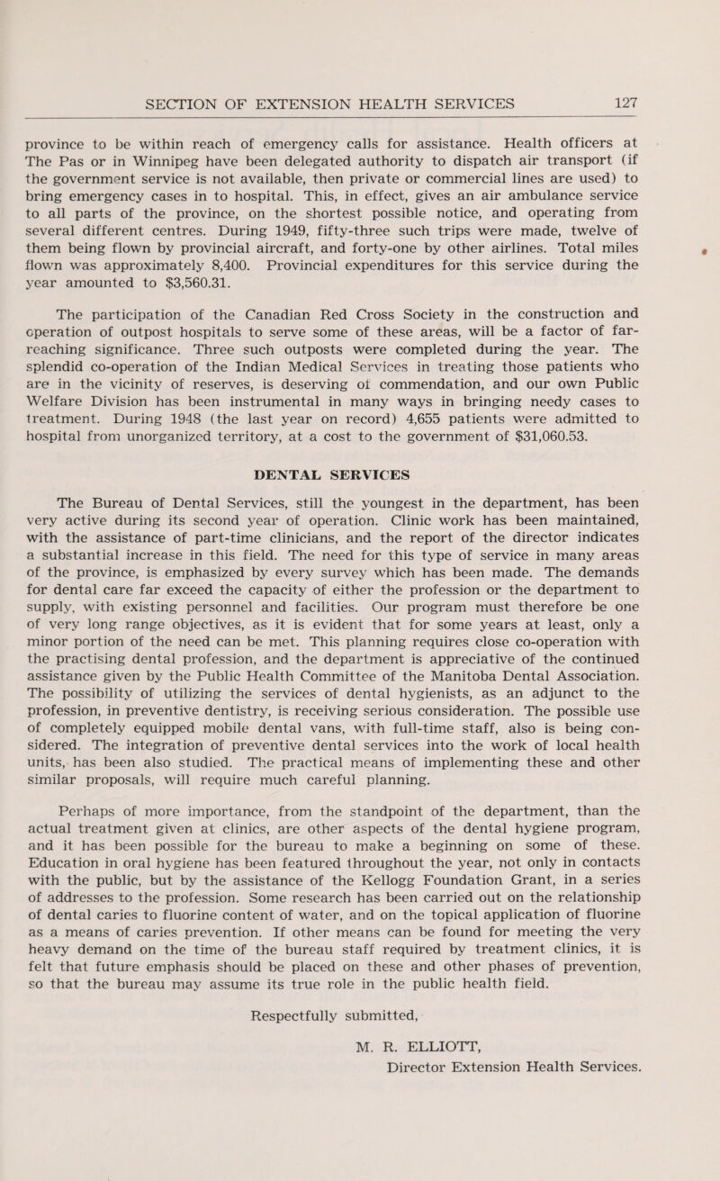 province to be within reach of emergency calls for assistance. Health officers at The Pas or in Winnipeg have been delegated authority to dispatch air transport (if the government service is not available, then private or commercial lines are used) to bring emergency cases in to hospital. This, in effect, gives an air ambulance service to all parts of the province, on the shortest possible notice, and operating from several different centres. During 1949, fifty-three such trips were made, twelve of them being flown by provincial aircraft, and forty-one by other airlines. Total miles flown was approximately 8,400. Provincial expenditures for this service during the year amounted to $3,560.31. The participation of the Canadian Red Cross Society in the construction and operation of outpost hospitals to serve some of these areas, will be a factor of far- reaching significance. Three such outposts were completed during the year. The splendid co-operation of the Indian Medical Services in treating those patients who are in the vicinity of reserves, is deserving oi commendation, and our own Public Welfare Division has been instrumental in many ways in bringing needy cases to treatment. During 1948 (the last year on record) 4,655 patients were admitted to hospital from unorganized territory, at a cost to the government of $31,060.53. DENTAL SERVICES The Bureau of Dental Services, still the youngest in the department, has been very active during its second year of operation. Clinic work has been maintained, with the assistance of part-time clinicians, and the report of the director indicates a substantial increase in this field. The need for this type of service in many areas of the province, is emphasized by every survey which has been made. The demands for dental care far exceed the capacity of either the profession or the department to supply, with existing personnel and facilities. Our program must therefore be one of very long range objectives, as it is evident that for some years at least, only a minor portion of the need can be met. This planning requires close co-operation with the practising dental profession, and the department is appreciative of the continued assistance given by the Public Health Committee of the Manitoba Dental Association. The possibility of utilizing the services of dental hygienists, as an adjunct to the profession, in preventive dentistry, is receiving serious consideration. The possible use of completely equipped mobile dental vans, with full-time staff, also is being con¬ sidered. The integration of preventive dental services into the work of local health units, has been also studied. The practical means of implementing these and other similar proposals, will require much careful planning. Perhaps of more importance, from the standpoint of the department, than the actual treatment given at clinics, are other aspects of the dental hygiene program, and it has been possible for the bureau to make a beginning on some of these. Education in oral hygiene has been featured throughout the year, not only in contacts with the public, but by the assistance of the Kellogg Foundation Grant, in a series of addresses to the profession. Some research has been carried out on the relationship of dental caries to fluorine content of water, and on the topical application of fluorine as a means of caries prevention. If other means can be found for meeting the very heavy demand on the time of the bureau staff required by treatment clinics, it is felt that future emphasis should be placed on these and other phases of prevention, so that the bureau may assume its true role in the public health field. Respectfully submitted, M. R. ELLIOTT, Director Extension Health Services.