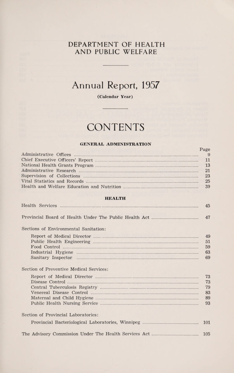 DEPARTMENT OF HEALTH AND PUBLIC WELFARE Annual Report, 1957 (Calendar Year) CONTENTS GENERAL ADMINISTRATION Page Administrative Offices . 9 Chief Executive Officers’ Report . 11 National Health Grants Program . 13 Administrative Research . 21 Supervision of Collections . 23 Vital Statistics and Records . 25 Health and Welfare Education and Nutrition .. 39 HEALTH Health Services . 45 Provincial Board of Health Under The Public Health Act . 47 Sections of Environmental Sanitation: Report of Medical Director . 49 Public Health Engineering . 51 Food Control . 59 Industrial Hygiene . 63 Sanitary Inspector. . 69 Section of Preventive Medical Services: Report of Medical Director . 73 Disease Control . 73 Central Tuberculosis Registry . 79 Venereal Disease Control . 83 Maternal and Child Hygiene . 89 Public Health Nursing Service . 93 Section of Provincial Laboratories: Provincial Bacteriological Laboratories, Winnipeg . 101 The Advisory Commission Under The Health Services Act 105