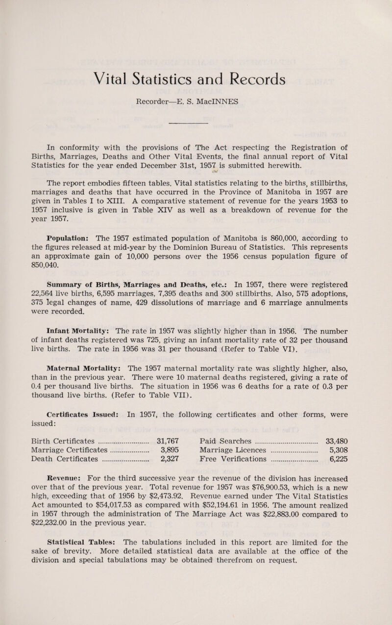 Vital Statistics and Records Recorder—E. S. MacINNES In conformity with the provisions of The Act respecting the Registration of Births, Marriages, Deaths and Other Vital Events, the final annual report of Vital Statistics for the year ended December 31st, 1957 is submitted herewith. The report embodies fifteen tables. Vital statistics relating to the births, stillbirths, marriages and deaths that have occurred in the Province of Manitoba in 1957 are given in Tables I to XIII. A comparative statement of revenue for the years 1953 to 1957 inclusive is given in Table XIV as well as a breakdown of revenue for the year 1957. Population: The 1957 estimated population of Manitoba is 860,000, according to the figures released at mid-year by the Dominion Bureau of Statistics. This represents an approximate gain of 10,000 persons over the 1956 census population figure of 850,040. Summary of Births, Marriages and Deaths, etc.: In 1957, there were registered 22,564 live births, 6,595 marriages, 7,395 deaths and 300 stillbirths. Also, 575 adoptions, 375 legal changes of name, 429 dissolutions of marriage and 6 marriage annulments were recorded. Infant Mortality: The rate in 1957 was slightly higher than in 1956. The number of infant deaths registered was 725, giving an infant mortality rate of 32 per thousand live births. The rate in 1956 was 31 per thousand (Refer to Table VI). Maternal Mortality: The 1957 maternal mortality rate was slightly higher, also, than in the previous year. There were 10 maternal deaths registered, giving a rate of 0.4 per thousand live births. The situation in 1956 was 6 deaths for a rate of 0.3 per thousand live births. (Refer to Table VII). Certificates Issued: In 1957, the following certificates and other forms, were issued: Birth Certificates . 31,767 Paid Searches . 33,480 Marriage Certificates. 3,895 Marriage Licences . 5,308 Death Certificates . 2,327 Free Verifications .. 6,225 Revenue: For the third successive year the revenue of the division has increased over that of the previous year. Total revenue for 1957 was $76,900.53, which is a new high, exceeding that of 1956 by $2,473.92. Revenue earned under The Vital Statistics Act amounted to $54,017.53 as compared with $52,194.61 in 1956. The amount realized in 1957 through the administration of The Marriage Act was $22,883.00 compared to $22,232.00 in the previous year. Statistical Tables: The tabulations included in this report are limited for the sake of brevity. More detailed statistical data are available at the office of the division and special tabulations may be obtained therefrom on request.