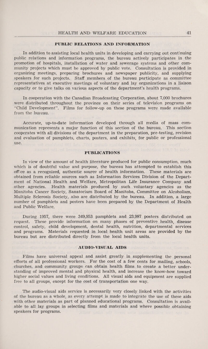 PUBLIC RELATIONS AND INFORMATION In addition to assisting local health units in developing and carrying out continuing public relations and information programs, the bureau actively participates in the promotion of hospitals, installation of water and sewerage systems and other com¬ munity projects which must be approved by public vote. Consultation is provided in organizing meetings, preparing brochures and newspaper publicity, and supplying speakers for such projects. Staff members of the bureau participate as committee representatives at executive meetings of voluntary and lay organizations in a liaison capacity or to give talks on various aspects of the department’s health programs. In cooperation with the Canadian Broadcasting Corporation, about 7,000 brochures were distributed throughout the province on their series of television programs on “Child Development”. Films for follow-up on these programs were made available from the bureau. Accurate, up-to-date information developed through all media of mass com¬ munication represents a major function of this section of the bureau. This section cooperates with all divisions of the department in the preparation, pre-testing, revision and evaluation of pamphlets, charts, posters, and exhibits, for public or professional use. PUBLICATIONS In view of the amount of health literature produced for public consumption, much which is of doubtful value and purpose, the bureau has attempted1 to establish this office as a recognized, authentic source of health information. These materials are obtained from reliable sources such as Information Services Division of the Depart¬ ment of National Health and Welfare, Metropolitan Life Insurance Company and other agencies. Health materials produced by such voluntary agencies as the Manitoba Cancer Society, Sanatorium Board of Manitoba, Committee on Alcoholism, Multiple Sclerosis Society, also are distributed by the bureau. In addition, a large number of pamphlets and posters have been prepared by the Department of Health and Public Welfare. During 1957, there were 349,953 pamphlets and 23,987 posters distributed on request. These provide information on many phases of preventive health, disease control, safety, child development, dental health, nutrition, departmental services and programs. Materials requested in local health unit areas are provided by the bureau but are distributed directly from the local health units. AUDIO-VISUAL AIDS Films have universal appeal and assist greatly in supplementing the personal efforts of all professional workers. For the cost of a few cents for mailing, schools, churches, and community groups can obtain health films to create a better under¬ standing of improved mental and physical health, and increase the know-how toward higher social values and living conditions. All visual aids and equipment are supplied free to all groups, except for the cost of transportation one way. The audio-visual aids service is necessarily very closely linked with the activities of the bureau as a whole, as every attempt is made to integrate the use of these aids with other materials as part of planned educational programs. Consultation is avail¬ able to all lay groups in selecting films and materials and where possible obtaining speakers for programs.